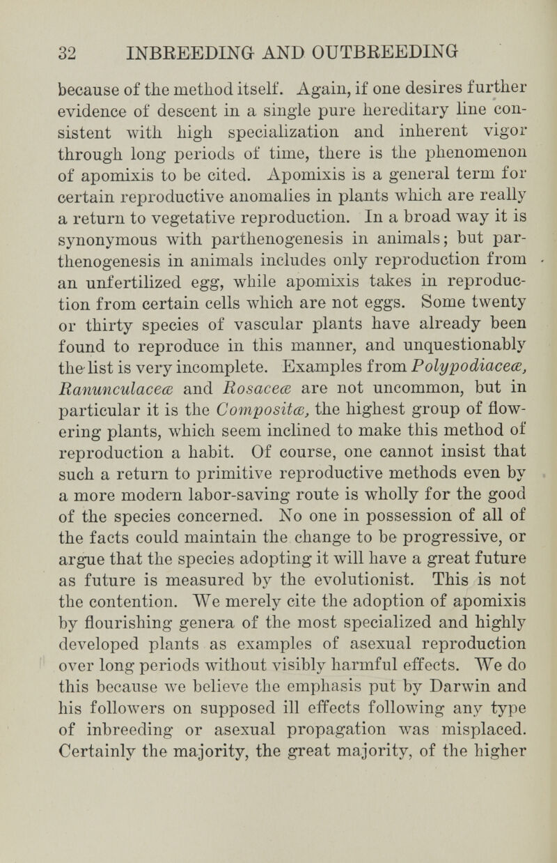 32 ШВЕЕЕБШа AND OUTBREEDING because of the method itself. Again, if one desires further evidence of descent in a single pure hereditary line con¬ sistent with high specialization and inherent vigor through long periods of time, there is the phenomenon of apomixis to be cited. Apomixis is a general term for certain reproductive anomalies in plants which are really a return to vegetative reproduction. In a broad way it is synonymous with parthenogenesis in animals; but par¬ thenogenesis in animals includes only reproduction from - an unfertilized egg, while apomixis talles in reproduc¬ tion from certain cells which are not eggs. Some twenty or thirty species of vascular plants have already been found to reproduce in this manner, and unquestionably the list is very incomplete. Examples from Polypodiaceœ, Ranunculaceœ and Rosaceœ are not uncommon, but in particular it is the Compositœ, the highest group of flow¬ ering plants, which seem inclined to make this method of reproduction a habit. Of course, one cannot insist that such a return to primitive reproductive methods even by , a more modern labor-saving route is wholly for the good of the species concerned. No one in possession of all of the facts could maintain the change to be progressive, or argue that the species adopting it will have a great future as future is measured by the evolutionist. This is not the contention. ЛУе merely cite the adoption of apomixis by flourishing genera of the most specialized and highly developed plants as examples of asexual reproduction over long periods without visibly harmful effects. We do this because we ЬеИел^е the emphasis put by Darwin and his followers on supposed ill effects following any type of inbreeding or asexual propagation was misplaced. Certainly the majority, the great majority, of the higher