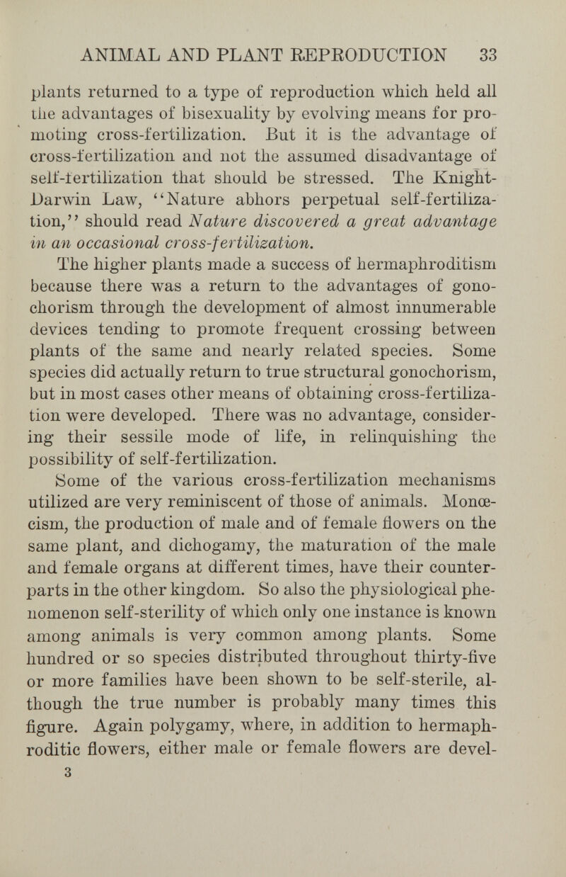 ANIMAL AND PLANT EEPEODUCTION 33 plants returned to a type of reproduction which held all tlie advantages of bisexuality by evolving means for pro¬ moting cross-fertilization. But it is the advantage of cross-fertilization and not the assumed disadvantage of self-lertilization that should be stressed. The Knight- Darwin Law, Nature abhors perpetual self-fertiliza¬ tion, should read Nature discovered a great advantage in an occasional cross-fertilisation. The higher plants made a success of hermaphroditism because there was a return to the advantages of gono- chorism through the development of almost innumerable devices tending to promote frequent crossing between plants of the same and nearly related species. Some species did actually return to true structural gonochorism, but in most cases other means of obtaining cross-fertiliza¬ tion were developed. There was no advantage, consider¬ ing their sessile mode of life, in relinquishing the possibility of self-fertilization. йоте of the various cross-fertilization mechanisms utilized are very reminiscent of those of animals. Monœ- cism, the production of male and of female flowers on the same plant, and dichogamy, the maturation of the male and female organs at different times, have their counter¬ parts in the other kingdom. So also the physiological phe¬ nomenon self-sterility of which only one instance is known among animals is very common among plants. Some hundred or so species distributed throughout thirty-ñve or more families have been shown to be self-sterile, al¬ though the true number is probably many times this figure. Again polygamy, where, in addition to hermaph¬ roditic flowers, either male or female flowers are devel- 3