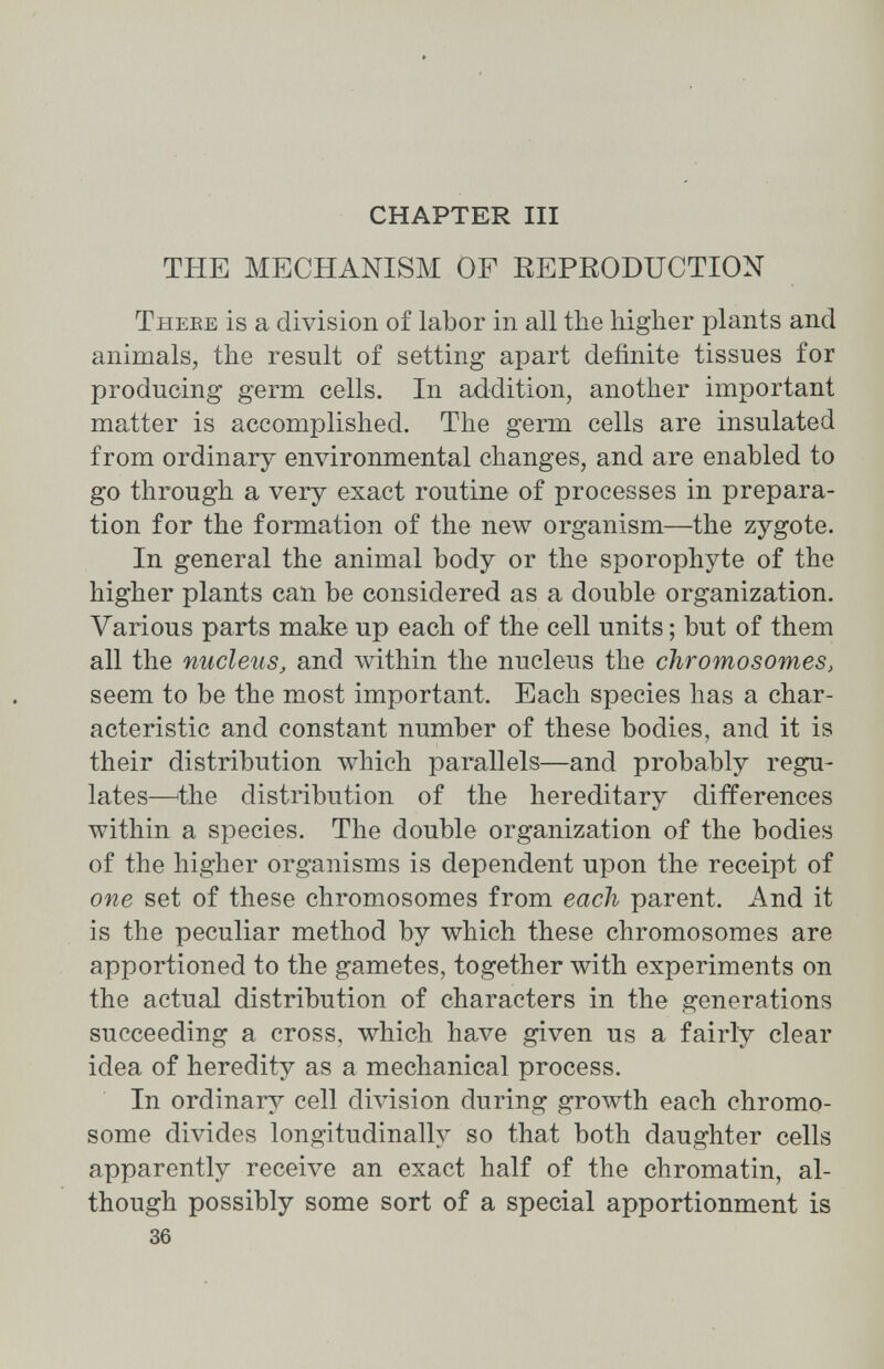 CHAPTER III THE MECHANISM OF REPRODUCTION Theke is a division of labor in all the higher plants and animals, the result of setting apart definite tissues for producing germ cells. In addition, another important matter is accomplished. The germ cells are insulated from ordinary environmental changes, and are enabled to go through a very exact routine of processes in prepara¬ tion for the formation of the new organism—the zygote. In general the animal body or the sporophyte of the higher plants can be considered as a double organization. Various parts make up each of the cell units ; but of them all the nucleus, and лvithin the nucleus the chromosomes, seem to be the most important. Each species has a char¬ acteristic and constant number of these bodies, and it is their distribution which parallels—and probably regu¬ lates—^the distribution of the hereditary differences within a species. The double organization of the bodies of the higher organisms is dependent upon the receipt of one set of these chromosomes from each parent. And it is the peculiar method by which these chromosomes are apportioned to the gametes, together with experiments on the actual distribution of characters in the generations succeeding a cross, which have given us a fairly clear idea of heredity as a mechanical process. In ordinary cell division during growth each chromo¬ some divides longitudinally so that both daughter cells apparently receive an exact half of the chromatin, al¬ though possibly some sort of a special apportionment is 36