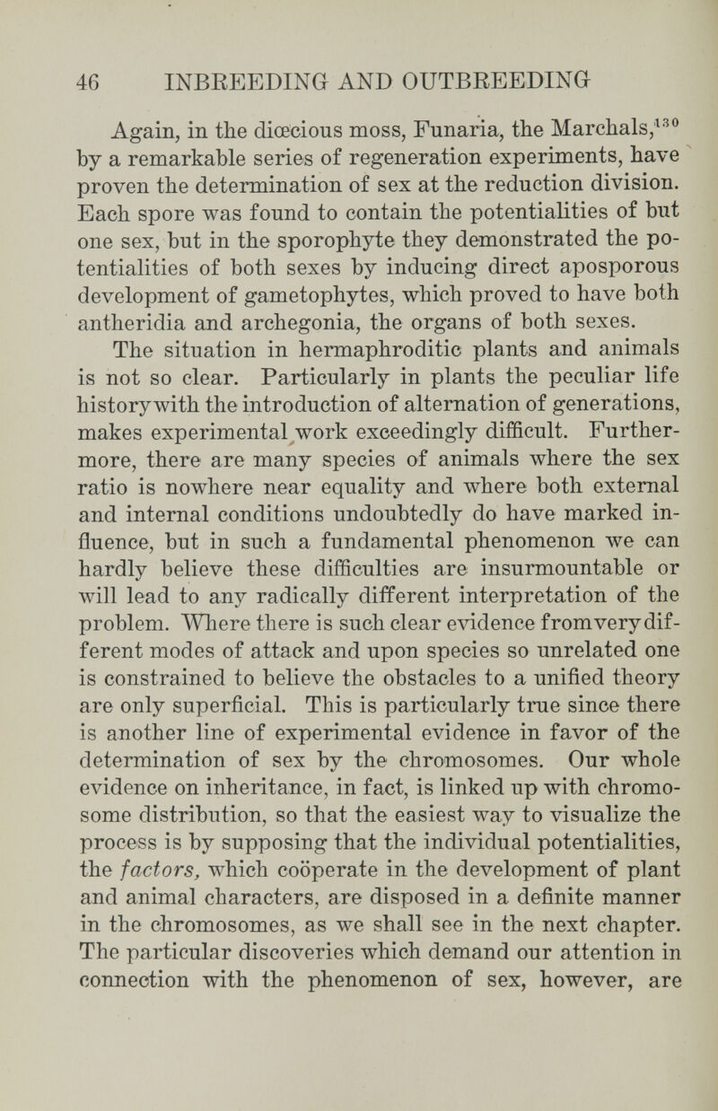 46 INBREEDING AND OUTEREEDING Again, in the dioecious moss, Fuñaría, the Marchais;^ by a remarkable seríes of regeneration experiments, have proven the determination of sex at the reduction division. Each spore was found to contain the potentialities of but one sex, but in the sporophyte they demonstrated the po¬ tentialities of both sexes by inducing direct aposporous development of gametophytes, which proved to have both antheridia and archegonia, the organs of both sexes. The situation in hermaphroditic plants and animals is not so clear. Particularly in plants the peculiar life history with the introduction of alternation of generations, makes experimental work exceedingly difficult. Further¬ more, there are many species of animals where the sex ratio is nowhere near equality and where both external and internal conditions undoubtedly do have marked in¬ fluence, but in such a fundamental phenomenon we can hardly believe these difficulties are insurmountable or will lead to any radically different interpretation of the problem. Where there is such clear evidence fromvery dif¬ ferent modes of attack and upon species so unrelated one is constrained to believe the obstacles to a unified theory are only superficial. This is particularly true since there is another line of experímental evidence in favor of the determination of sex by the chromosomes. Our whole evidence on inheritance, in fact, is linked up with chromo¬ some distríbution, so that the easiest way to visualize the process is by supposing that the individual potentialities, the factors, which cooperate in the development of plant and animal characters, are disposed in a definite manner in the chromosomes, as we shall see in the next chapter. The particular discoveries which demand our attention in connection with the phenomenon of sex, however, are