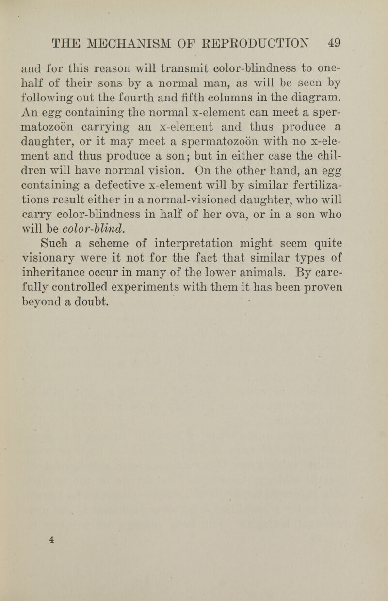 THE MECHANISM OF EEPEODUCTION 49 and for this reason will transmit color-blindness to one- lialf of their sons by a normal man, as will be seen by following out the fourth and fifth columns in the diagram. An egg containing the normal x-element can meet a sper¬ matozoon carrying an x-element and thus produce a daughter, or it may meet a spermatozoon with no x-ele¬ ment and thus produce a son ; but in either case the chil¬ dren will have normal vision. On the other hand, an egg containing a defective x-element will by similar fertiliza¬ tions result either in a normal-visioned daughter, who will carry color-blindness in hali of her ova, or in a son who will be color-blind. Such a scheme of interpretation might seem quite visionary were it not for the fact that similar types of inheritance occur in many of the lower animals. By care¬ fully controlled experiments with them it has been proven beyond a doubt. 4