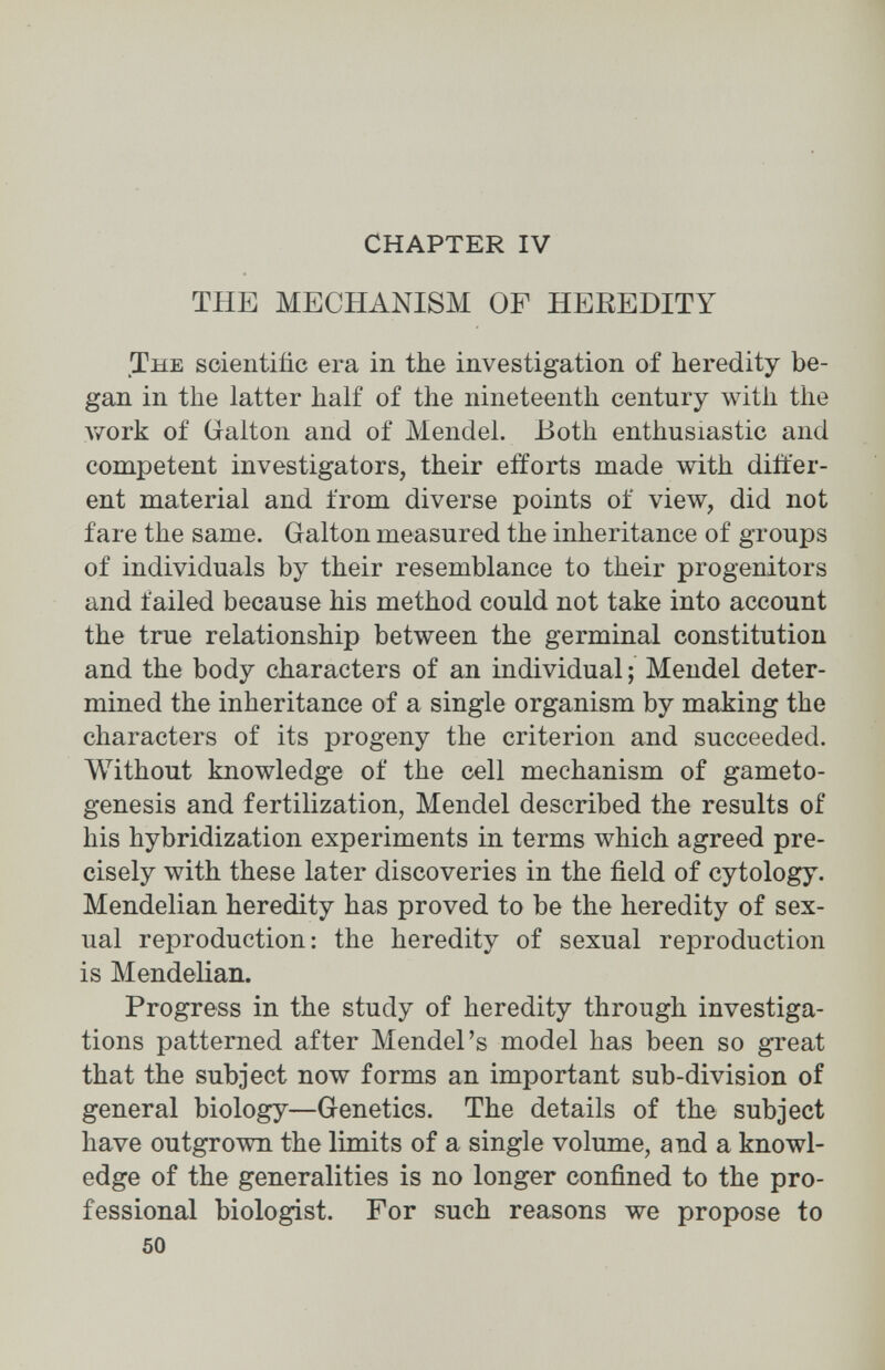 CHAPTER IV THE MECHANISM OF HEREDITY The scientific era in the investigation of heredity be¬ gan in the latter half of the nineteenth century with the work of Galton and of Mendel. Both enthusiastic and competent investigators, their efforts made with differ¬ ent material and from diverse points of view, did not fare the same. Galton measured the inheritance of groups of individuals by their resemblance to their progenitors and failed because his method could not take into account the true relationship between the germinal constitution and the body characters of an individual ; Mendel deter¬ mined the inheritance of a single organism by making the characters of its progeny the criterion and succeeded. Without knowledge of the cell mechanism of gameto- genesis and fertilization, Mendel described the results of his hybridization experiments in terms which agreed pre¬ cisely with these later discoveries in the field of cytology. Mendelian heredity has proved to be the heredity of sex¬ ual reproduction: the heredity of sexual reproduction is Mendelian. Progress in the study of heredity through investiga¬ tions patterned after Mendel's model has been so great that the subject now forms an important sub-division of general biology—Genetics. The details of the subject have outgrown the limits of a single volume, and a knowl¬ edge of the generalities is no longer confined to the pro¬ fessional biologist. For such reasons we propose to 50 À