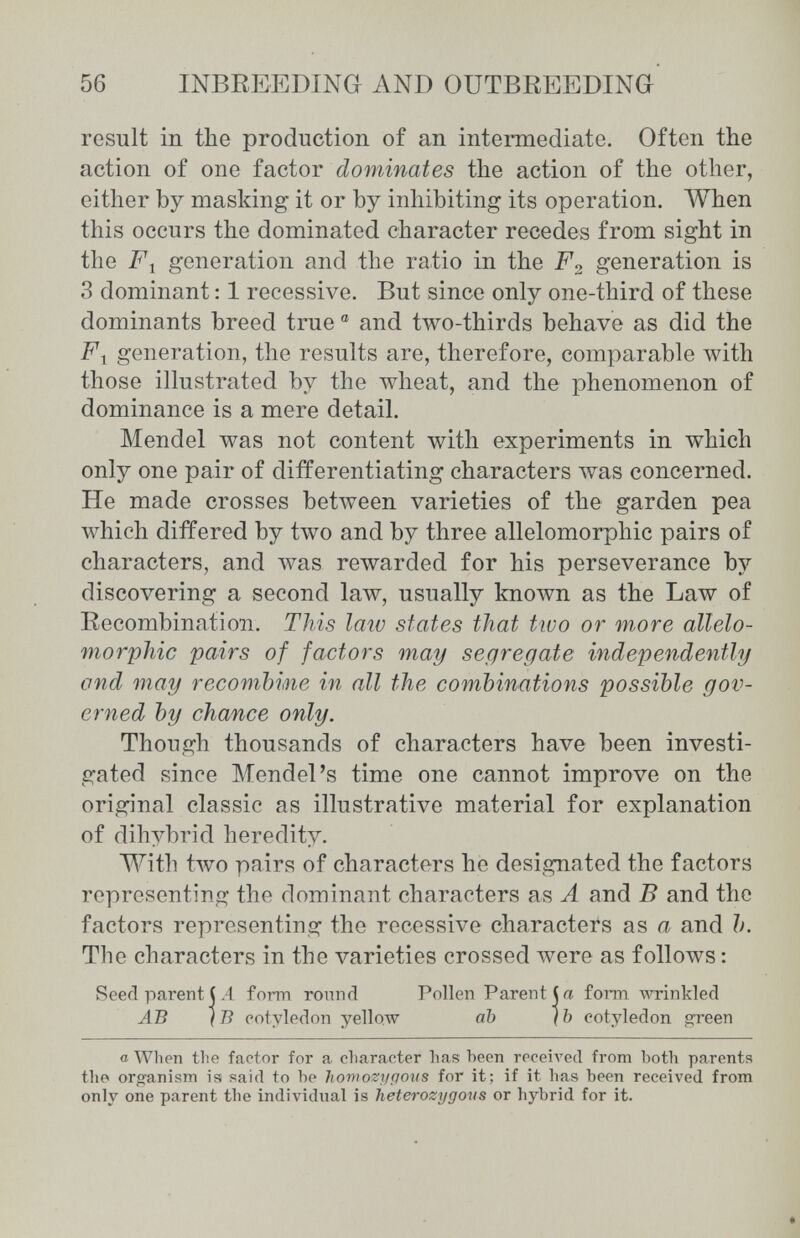 56 INBREEDING AND OUTBREEDING result in the production of an intermediate. Often the action of one factor dominates the action of the other, either by masking it or by inhibiting its operation. When this occurs the dominated character recedes from sight in the generation and the ratio in the generation is 3 dominant : 1 recessive. But since only one-third of these dominants breed true ® and two-thirds behave as did the F-^ generation, the results are, therefore, comparable лvith those illustrated by the wheat, and the phenomenon of dominance is a mere detail. Mendel was not content with experiments in which only one pair of differentiating characters was concerned. He made crosses betлveen varieties of the garden pea which differed by two and by three allelomorphic pairs of characters, and was rewarded for his perseverance by discovering a second law, usually known as the Law of Recombination. This laiv states that tivo or more allelo¬ morphic pairs of factors may segregate independently and may гесотЫте in all the combinations possible gov¬ erned by chance only. Though thousands of characters have been investi¬ gated since Mendel's time one cannot improve on the original classic as illustrative material for explanation of dihybrid heredity. With two pairs of characters he designated the factors representing the dominant characters as A and В and the factors representing the recessive characters as a and b. The characters in the varieties crossed were as follows : Seed parent j A form round Pollen Parent (a form -mrinkled AB IВ cotyledon yellow ab (b cotyledon green a When the factor for a character has been receiA'ed from both parents the organism isi said to be homozygous for it; if it has been received from only one parent the individual is heterozygovs or hybrid for it.