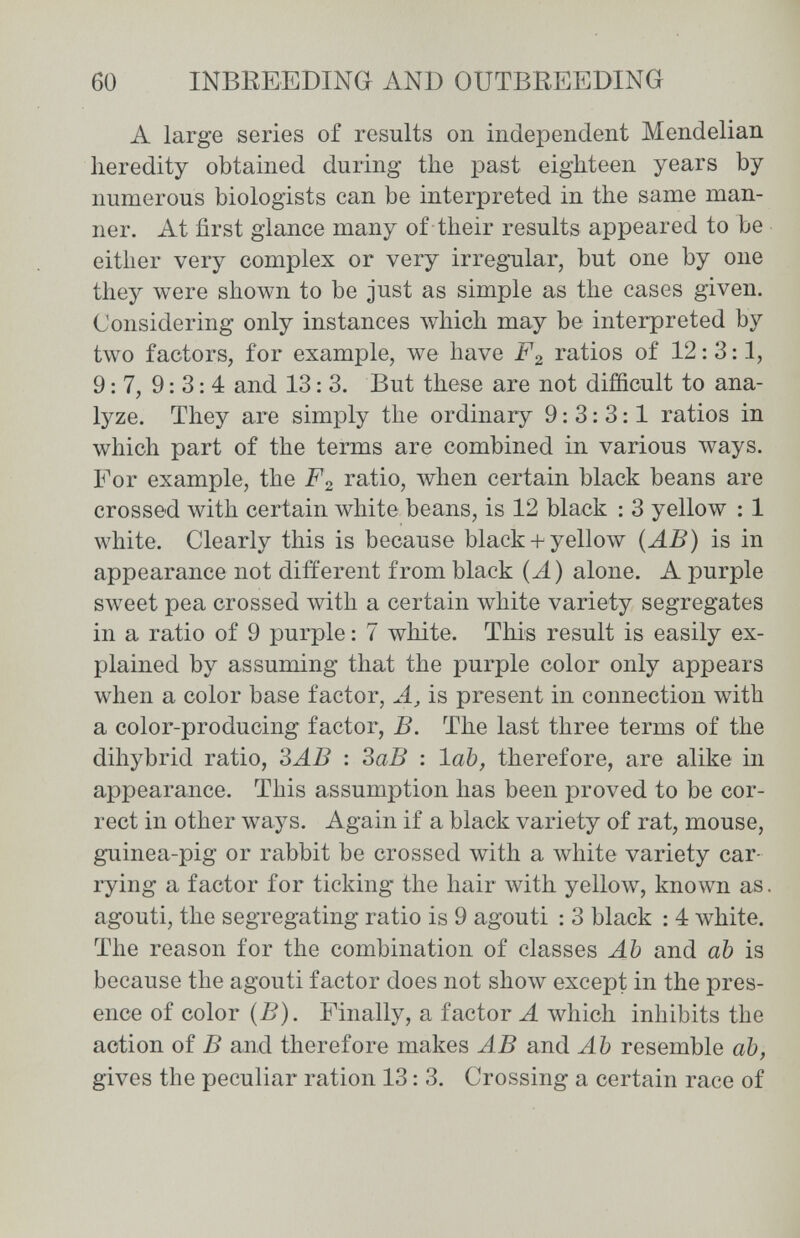 60 INBEEEDING AND OUTBREEDING A large series of results on independent Mendelian heredity obtained during the past eighteen years by numerous biologists can be interpreted in the same man¬ ner. At first glance many of their results appeared to be either very complex or very irregnilar, but one by one they were shown to be just as simple as the cases given. Considering only instances Avhich may be interpreted by two factors, for example, we have F2 ratios of 12: 3:1, 9:7, 9:3:4 and 13: 3. But these are not difficult to ana¬ lyze. They are simply the ordinary 9:3:3:1 ratios in which part of the terms are combined in various Avays. For example, the F2 ratio, when certain black beans are crossed with certain white beans, is 12 black : 3 yellow : 1 white. Clearly this is because black + yellow {ÄB) is in appearance not different from black (A) alone. A purple sweet pea crossed with a certain white variety segregates in a ratio of 9 purple : 7 white. This result is easily ex¬ plained by assuming that the purple color only appears when a color base factor, is present in connection with a color-producing factor, B. The last three terms of the dihybrid ratio, ЗАВ : ЗаВ : lab, therefore, are alike in appearance. This assumption has been proved to be cor¬ rect in other ways. Again if a black variety of rat, mouse, guinea-pig or rabbit be crossed with a white variety car¬ rying a factor for ticking the hair лvith yellow, known as. agouti, the segregating ratio is 9 agouti : 3 black : 4 white. The reason for the combination of classes Ah and ah is because the agouti factor does not sho\v except in the pres¬ ence of color (B). Finally, a factor A which inhibits the action of В and therefore makes AB and Ab resemble ab, gives the peculiar ration 13: 3. Crossing a certain race of