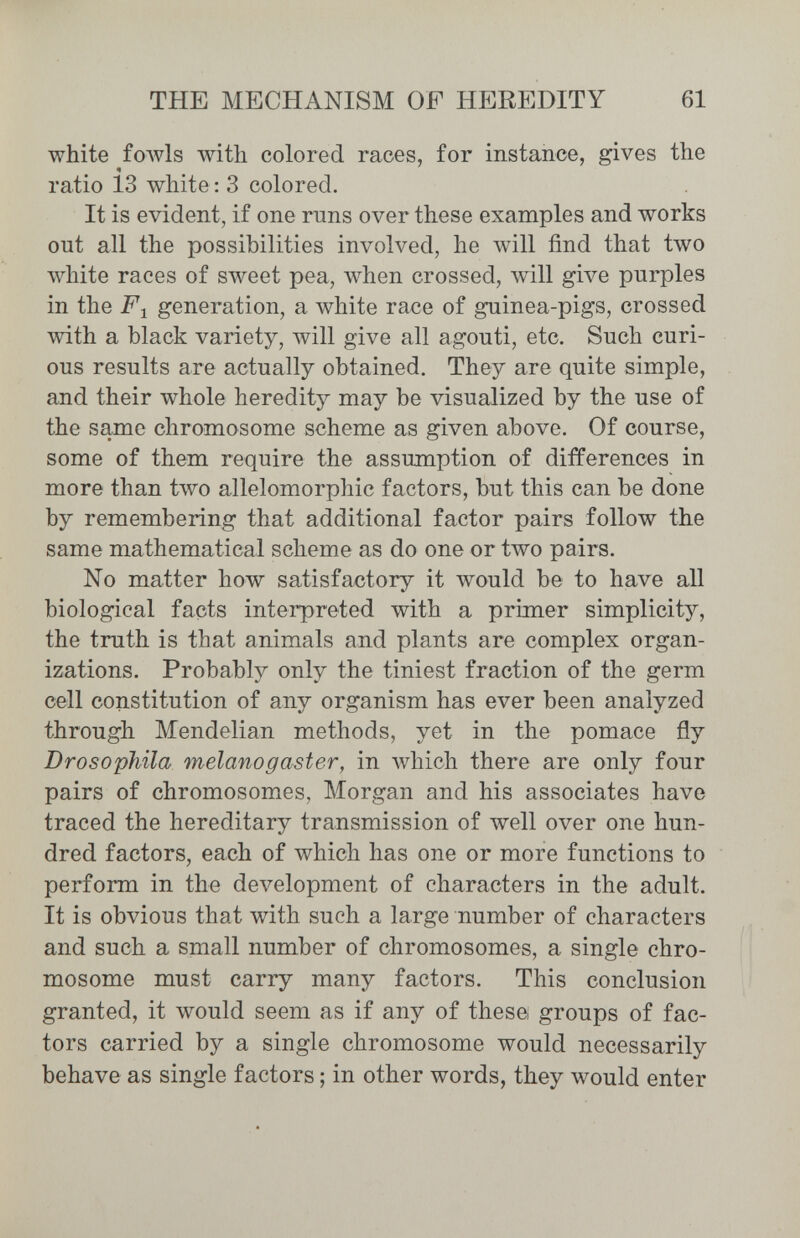 THE MECHANISM OF HEREDITY 61 white foAvls with colored races, for instance, gives the ratio 13 white: 3 colored. It is evident, if one runs over these examples and works out all the possibilities involved, he Avill find that two white races of sweet pea, when crossed, \vill give purples in the jPi generation, a white race of guinea-pigs, crossed with a black variety, will give all agouti, etc. Such curi¬ ous results are actually obtained. They are quite simple, and their whole heredity may be visualized by the use of the same chromosome scheme as given above. Of course, some of them require the assumption of differences in more than two allelomorphic factors, but this can be done by remembering that additional factor pairs follow the same mathematical scheme as do one or two pairs. No matter how satisfactory it would be to have aU biological facts interpreted with a primer simplicity, the truth is that animals and plants are complex organ¬ izations. Probably only the tiniest fraction of the germ cell constitution of any organism has ever been analyzed through Mendelian methods, yet in the pomace fly Drosophila melano g aster, in which there are only four pairs of chromosomes, Morgan and his associates have traced the hereditary transmission of well over one hun¬ dred factors, each of which has one or more functions to perform in the development of characters in the adult. It is obvious that with such a large number of characters and such a small number of chromosomes, a single chro¬ mosome must carry many factors. This conclusion granted, it would seem as if any of these groups of fac¬ tors carried by a single chromosome would necessarily behave as single factors ; in other words, they would enter