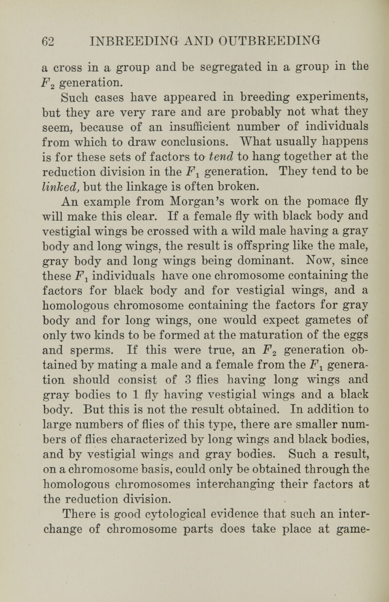 62 INBREEDING AND OUTBREEDING a cross in a group and be segregated in a group in the F2 generation. Such cases have appeared in breeding experiments, but they are very rare and are probably not what they seem, because of an insufficient number of individuals from which to draw conclusions. What usually happens is for these sets of factors to tend to hang together at the reduction division in the generation. They tend to be linked, but the linkage is often broken. An example from Morgan's work on the pomace fly will make this clear. If a female fly with black body and vestigial wings be crossed with a wild male having a gray body and long wings, the result is offspring like the male, gray body and long wings being dominant. Now, since these F y individuals have one chromosome containing the factors for black body and for vestigial wings, and a homologous chromosome containing the factors for gray body and for long wings, one would expect gametes of only two kinds to be formed at the maturation of the eggs and sperms. If this were true, an F2 generation ob¬ tained by mating a male and a female from the F^ genera¬ tion should consist of 3 flies having long wings and gray bodies to 1 fly having vestigial wings and a black body. But this is not the result obtained. In addition to large numbers of flies of this type, there are smaller num¬ bers of flies characterized by long wings and black bodies, and by vestigial wings and gray bodies. Such a result, on a chromosome basis, could only be obtained through the homologous chromosomes interchanging their factors at the reduction division. There is good cytological evidence that such an inter¬ change of chromosome parts does take place at game-