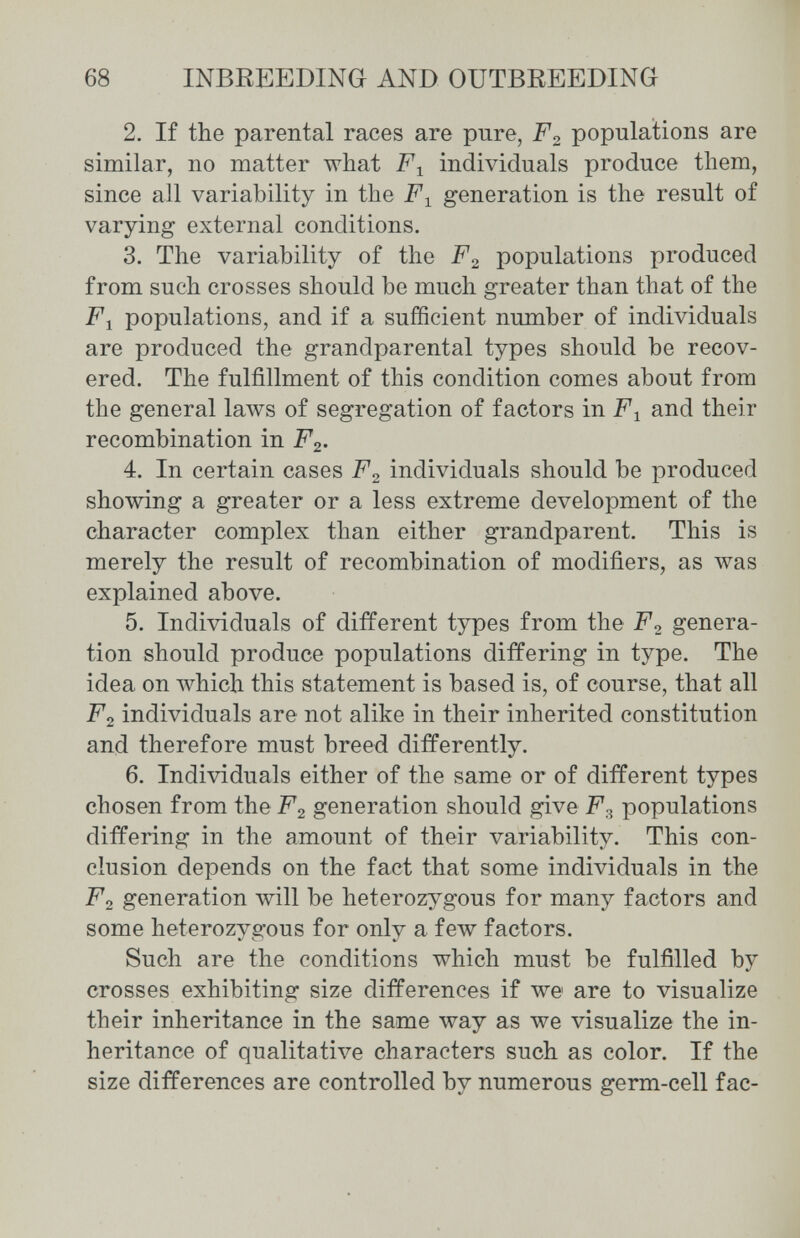 68 INBßEEDINO AND OUTBREEDING 2. If the parental races are pure, populations are similar, no matter what individuals produce them, since all variability in the jPi generation is the result of varying external conditions. 3. The variability of the F^ populations produced from such crosses should be much greater than that of the F^ populations, and if a sufficient number of individuals are produced the grandparental types should be recov¬ ered. The fulfillment of this condition comes about from the general laws of segregation of factors in F-^ and their recombination in F2. 4. In certain cases F2 individuals should be produced showing a greater or a less extreme development of the character complex than either grandparent. This is merely the result of recombination of modifiers, as was explained above. 5. Individuals of different types from the F^ genera¬ tion should produce populations differing in type. The idea on which this statement is based is, of course, that all F2 individuals are not alike in their inherited constitution and therefore must breed differently. 6. Individuals either of the same or of different types chosen from the F2 generation should give F.^ populations differing in the amount of their variability. This con¬ clusion depends on the fact that some individuals in the F2 generation will be heterozygous for many factors and some heterozygous for only a few factors. Such are the conditions which must be fulfilled by crosses exhibiting size differences if we are to visualize their inheritance in the same way as we visualize the in¬ heritance of qualitative characters such as color. If the size differences are controlled by numerous germ-cell fac-