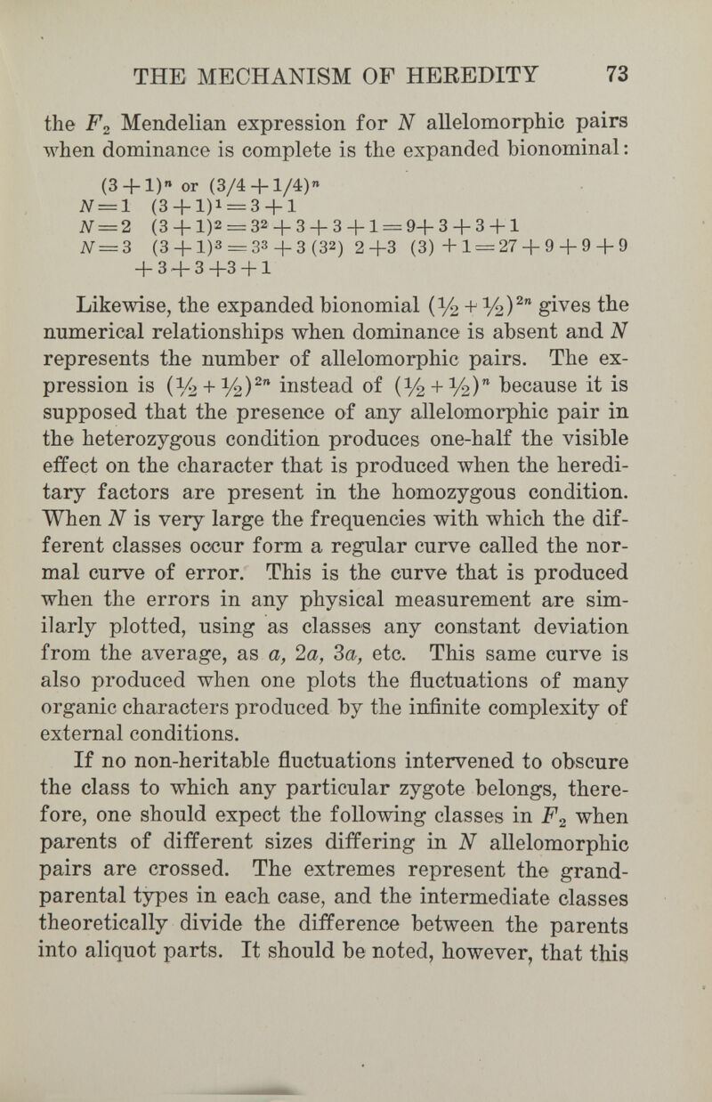 THE MECHANISM OF HEREDITY 73 the F2 Mendelian expression for N allelomorpMc pairs when dominance is complete is the expanded bionominal ; (3 + 1)« or (3/4 + 1/4)« N = 1 (3 + 1)1 = 3 + 1 N = 2 (3 + 1)2 = 32 + 3 + 3 + 1 = 9+3 + 3 + 1 iV = 3 (3 + 1)3 = 33 + 3 (32) 2+3 (3)4-1 = 27 + 9 + 9 + 9 + 3 + 3+3 + 1 Likewise, the expanded bionomial (V2 + gives the numerical relationships when dominance is absent and N represents the number of allelomorphic pairs. The ex¬ pression is instead of (У2 + У2) because it is supposed that the presence of any allelomorphic pair in the heterozygous condition produces one-half the visible effect on the character that is produced when the heredi¬ tary factors are present in the homozygous condition. When N is very large the frequencies with which the dif¬ ferent classes occur form a regular curve called the nor¬ mal curve of error. This is the curve that is produced when the errors in any physical measurement are sim¬ ilarly plotted, using as classes any constant deviation from the average, as a, 2a, За, etc. This same curve is also produced when one plots the fluctuations of many organic characters produced by the infinite complexity of external conditions. If no non-heritable fluctuations intervened to obscure the class to which any particular zygote belongs, there¬ fore, one should expect the following classes in F2 when parents of different sizes differing in N allelomorphic pairs are crossed. The extremes represent the grand- parental types in each case, and the intermediate classes theoretically divide the difference between the parents into aliquot parts. It should be noted, however, that this