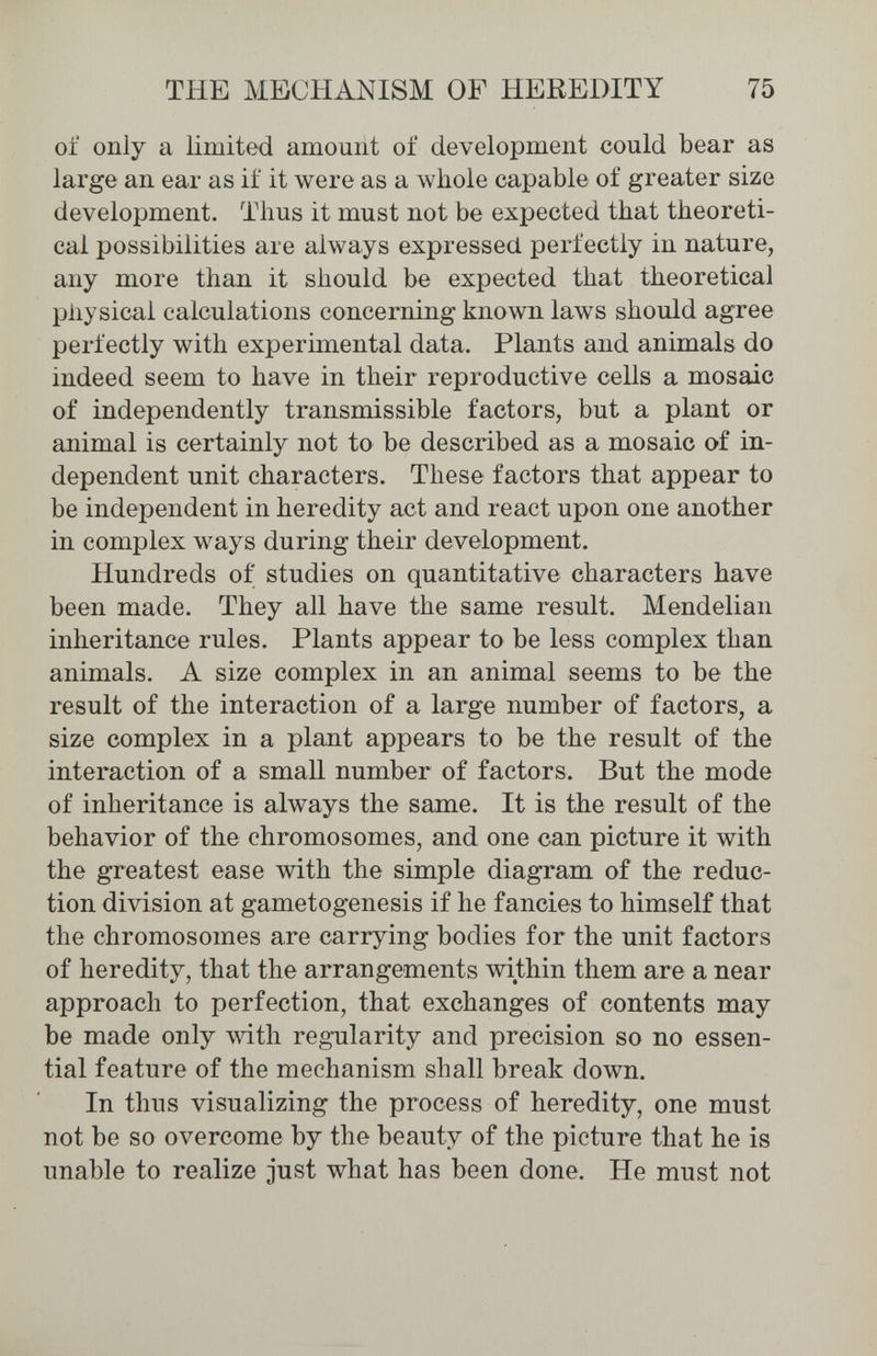 THE MECHANISM OF HEREDITY 75 of only a limited amount of development could bear as large an ear as if it were as a whole capable of greater size development. Thus it must not be expected that theoreti¬ cal possibilities are always expressed perfectly in nature, any more than it should be expected that theoretical physical calculations concerning known laws should agree perfectly with experimental data. Plants and animals do indeed seem to have in their reproductive cells a mosaic of independently transmissible factors, but a plant or animal is certainly not to be described as a mosaic of in¬ dependent unit characters. These factors that appear to be independent in heredity act and react upon one another in complex ways during their development. Hundreds of studies on quantitative characters have been made. They all have the same result. Mendelian inheritance rules. Plants appear to be less complex than animals. A size complex in an animal seems to be the result of the interaction of a large number of factors, a size complex in a plant appears to be the result of the interaction of a small number of factors. But the mode of inheritance is always the same. It is the result of the behavior of the chromosomes, and one can picture it with the greatest ease with the simple diagram of the reduc¬ tion division at gametogenesis if he fancies to himself that the chromosomes are carrying bodies for the unit factors of heredity, that the arrangements within them are a near approach to perfection, that exchanges of contents may be made only with regularity and precision so no essen¬ tial feature of the mechanism shall break down. In thus visualizing the process of heredity, one must not be so overcome by the beauty of the picture that he is unable to realize just what has been done. He must not