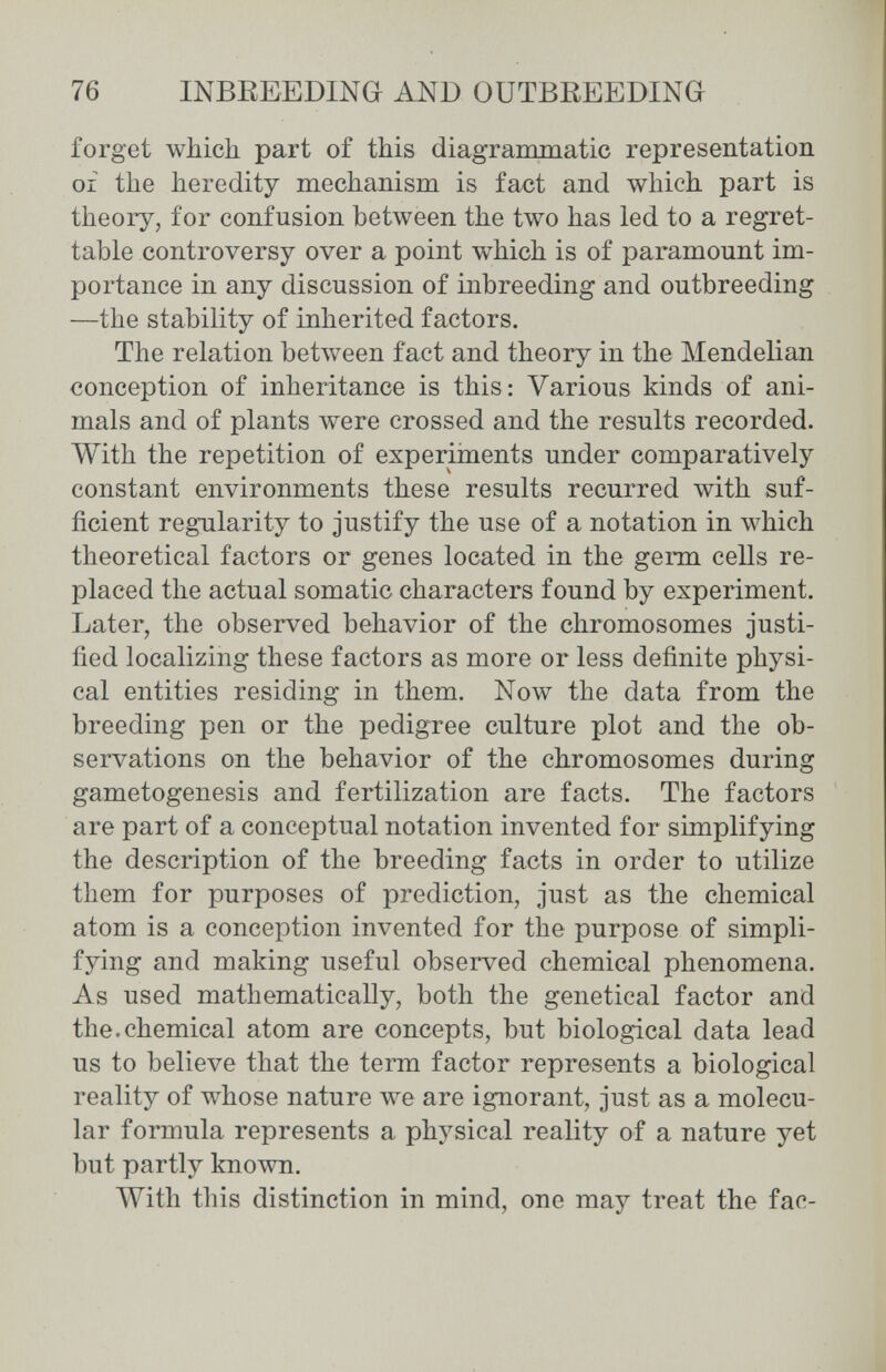 76 INBEEEDING AND OUTBREEDING forget which part of this diagrammatic representation of the heredity mechanism is fact and which part is theory, for confusion between the two has led to a regret¬ table controversy over a point which is of paramount im¬ portance in any discussion of inbreeding and outbreeding —the stability of inherited factors. The relation between fact and theory in the Mendelian conception of inheritance is this: Various kinds of ani¬ mals and of plants were crossed and the results recorded. With the repetition of experiments under comparatively constant environments these results recurred with suf¬ ficient regularity to justify the use of a notation in \vhich theoretical factors or genes located in the germ cells re¬ placed the actual somatic characters found by experiment. Later, the observed behavior of the chromosomes justi¬ fied localizing these factors as more or less definite physi¬ cal entities residing in them. Now the data from the breeding pen or the pedigree culture plot and the ob¬ servations on the behavior of the chromosomes during gametogenesis and fertilization are facts. The factors are part of a conceptual notation invented for simplifying the description of the breeding facts in order to utilize them for purposes of prediction, just as the chemical atom is a conception invented for the purpose of simpli¬ fying and making useful observed chemical phenomena. As used mathematically, both the genetical factor and the. chemical atom are concepts, but biological data lead us to believe that the term factor represents a biological reality of whose nature we are ignorant, just as a molecu¬ lar formula represents a physical reality of a nature yet but partly known. With this distinction in mind, one may treat the fac-