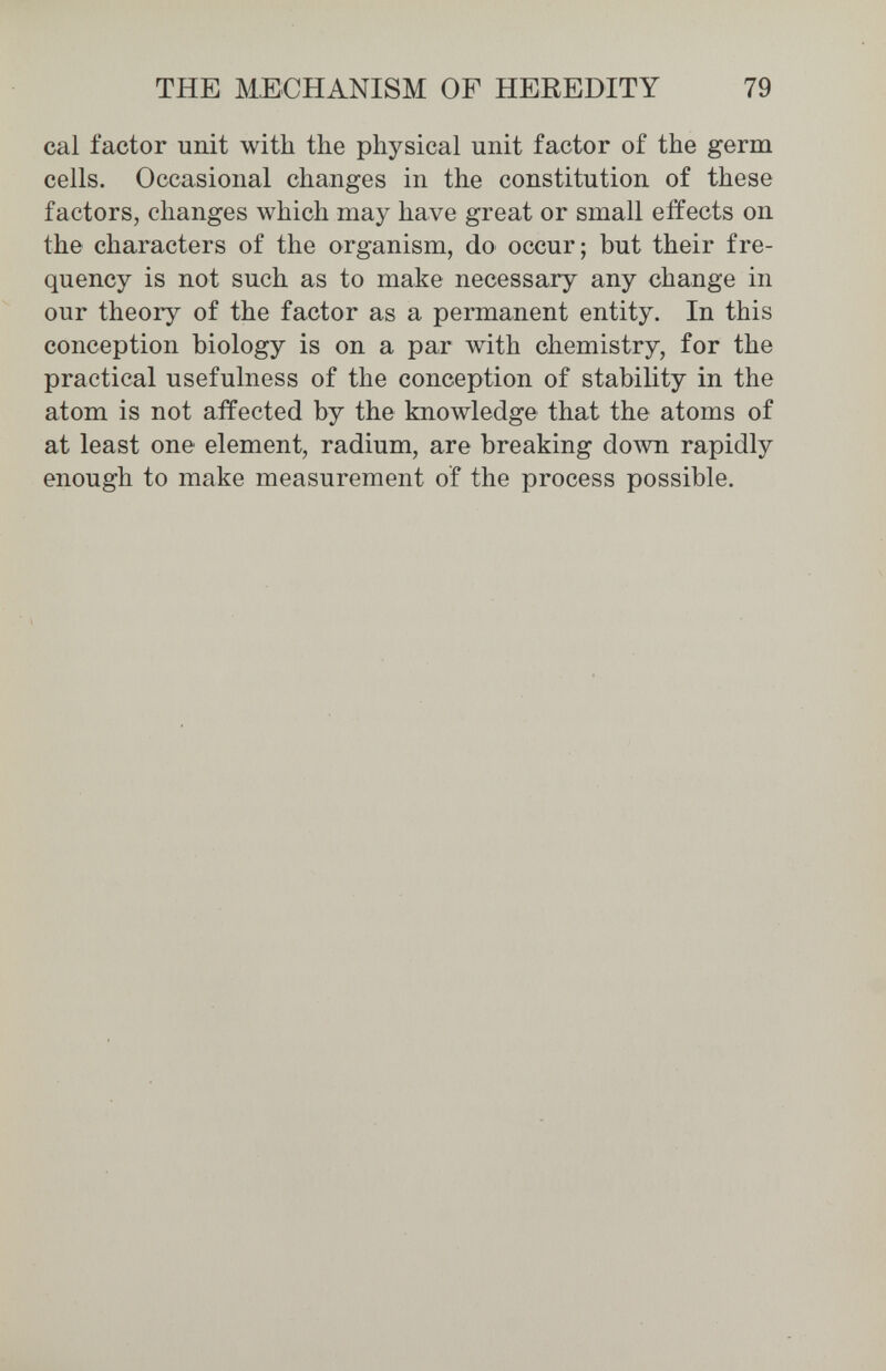 THE MECHANISM OF HEREDITY 79 cal factor unit with the physical unit factor of the germ cells. Occasional changes in the constitution of these factors, changes which may have great or small effects on the characters of the organism, do occur; but their fre¬ quency is not such as to make necessary any change in our theory of the factor as a permanent entity. In this conception biology is on a par with chemistry, for the practical usefulness of the conception of stability in the atom is not affected by the knowledge that the atoms of at least one element, radium, are breaking down rapidly enough to make measurement of the process possible.