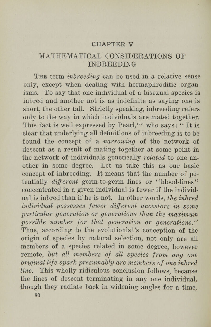 CHAPTER V MATHEMATICAL CONSIDERATIONS OF INBREEDING The term inbreeding cau be used in a relative sense only, except when dealing with hermaphroditic organ¬ isms. To say that one individual of a bisexual species is inbred and another not is as indeñnite as saying one is short, the other tall. Strictly speaking, inbreeding refers only to the way in which individuals are mated together. This fact is well expressed by Pearl,^'^ who says: It is clear that underlying all definitions of inbreeding is to be found the concept of a narrowing of the network of descent as a result of mating together at some point in the network of individuals genetically related to one an¬ other in some degree. Let us take this as our basic concept of inbreeding. It means that the number of po¬ tentially different germ-to-germ lines or blood-lines concentrated in a given individual is fewer if the individ¬ ual is inbred than if he is not. In other words, the inbred individual possesses fewer different ancestors in some particular generation or generations than the maximum possible number for that generation or generations. Thus, according to the evolutionist's conception of the origin of species by natural selection, not only are all members of a species related in some degree, however remote, but all members of all species from any one original life-spark presumably are members of one inbred line. This wholly ridiculous conclusion follows, because the lines of descent terminating in any one individual, though they radiate back in widening angles for a time, 80