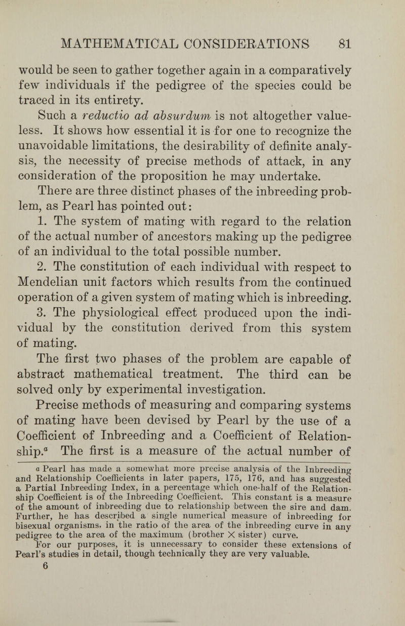 MATHEMATICAL CONSIDEBATIONS 81 would be seen to gather together again in a comparatively few individuals if the pedigree of the species could be traced in its entirety. Such a reductio ad absurdum is not altogether value¬ less. It shows how essential it is for one to recognize the unavoidable limitations, the desirability of definite analy¬ sis, the necessity of precise methods of attack, in any consideration of the proposition he may undertake. There are three distinct phases of the inbreeding prob¬ lem, as Pearl has pointed out: 1. The system of mating with regard to the relation of the actual number of ancestors making up the pedigree of an individual to the total possible number. 2. The constitution of each individual with respect to Mendelian unit factors which results from the continued operation of a given system of mating which is inbreeding. 3. The physiological effect produced upon the indi¬ vidual by the constitution derived from this system of mating. The first two phases of the problem are capable of abstract mathematical treatment. The third can be solved only by experimental investigation. Precise methods of measuring and comparing systems of mating have been devised by Pearl by the use of a Coefficient of Inbreeding and a Coefficient of Kelation- ship.® The first is a measure of the actual number of a Pearl has made a somewhat more precise analysis of the Inbreeding and Relationship Coefficients in later papers, 175, 176, and has suggested a Partial Inbreeding Index, in a percentage which one-half of the Relation¬ ship Coefficient is of the Inbreeding Coefficient. This constant is a measure of the amount of inbreeding due to relationship between the sire and dam. Further, he has described a single numerical measure of inbreeding for bisexual organisms, in the ratio of the area of the inbreeding curve in any pedigree to the area of the maximum (brother X sister) curve. For our purposes, it is unnecessary to consider these extensions of Pearl's studies in detail, though technically they are very valuable. 6