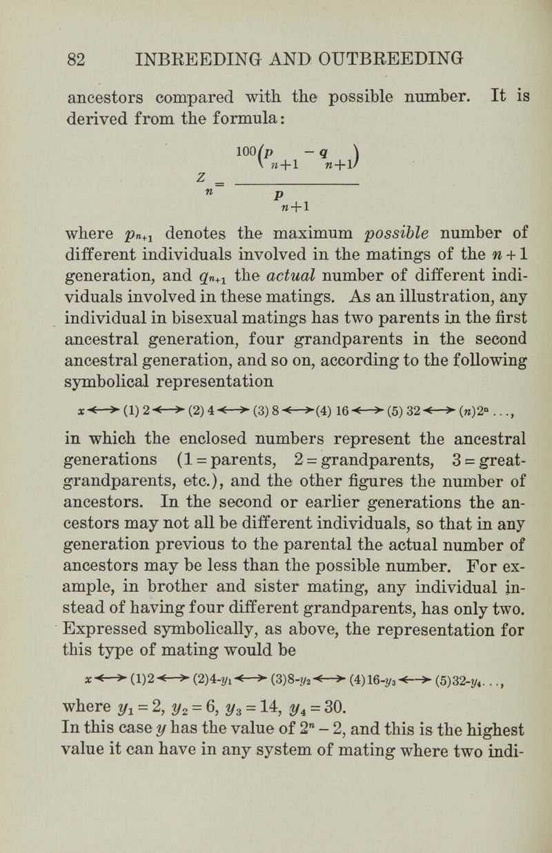 82 INBREEDING AND OUTBREEDING ancestors compared with, the possible пшпЪег. It is derived from the formula : where ря+i denotes the maximum possible number of different individuals involved in the matings of the w +1 generation, and the actual number of different indi¬ viduals involved in these matings. As an illustration, any- individual in bisexual matings has two parents la the first ancestral generation, four grandparents in the second ancestral generation, and so on, according to the following symbolical representation 1)2-<—^(2)4(3)8-^—^(4) 16-€-^(5) 32'i—>(и)2'» in which the enclosed numbers represent the ancestral generations (1 = parents, 2 = grandparents, 3 = great- grandparents, etc.), and the other figures the number of ancestors. In the second or earlier generations the an¬ cestors may not all be different individuals, so that in any generation previous to the parental the actual number of ancestors may be less than the possible number. For ex¬ ample, in brother and sister mating, any individual in¬ stead of having four different grandparents, has only two. Expressed symbolically, as above, the representation for this type of mating would be (1)2-^-^ (2)4-2/1-M- (3)8-í/2-^—^ (4)16-Î/3<-^ (5)32-1/4. . where = 2, 2/2 = 6, г/3 = 14, = 30. In this case у has the value of 2 - 2, and this is the highest value it can have in any system of mating where two indi- 100 z n P «4-1
