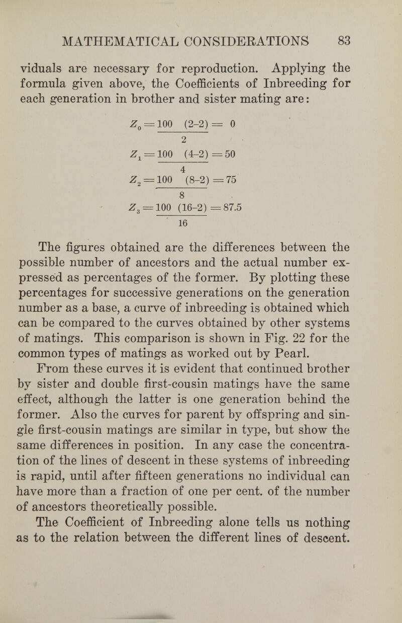 MATHEMATICAL CONSIDERATIONS 83 viduals are necessary for reproduction. Applying the formula given above, the Coefficients of Inbreeding for each generation in brother and sister mating are : Z^ = 100 (2-2)= 0 16 The figures obtained are the differences between the possible number of ancestors and the actual number ex¬ pressed as percentages of the former. By plotting these percentages for successive generations on the generation number as a base, a curve of inbreeding is obtained which can be compared to the curves obtained by other systems of matings. This comparison is shown in Fig. 22 for the common types of matings as worked out by Pearl. From these curves it is evident that continued brother by sister and double first-cousin matings have the same effect, although the latter is one generation behind the former. Also the curves for parent by offspring and sin¬ gle first-cousin matings are similar in type, but show the same differences in position. In any case the concentra¬ tion of the lines of descent in these systems of inbreeding is rapid, until after fifteen generations no individual can have more than a fraction of one per cent, of the number of ancestors theoretically possible. The Coefficient of Inbreeding alone tells us nothing as to the relation between the different lines of descent.