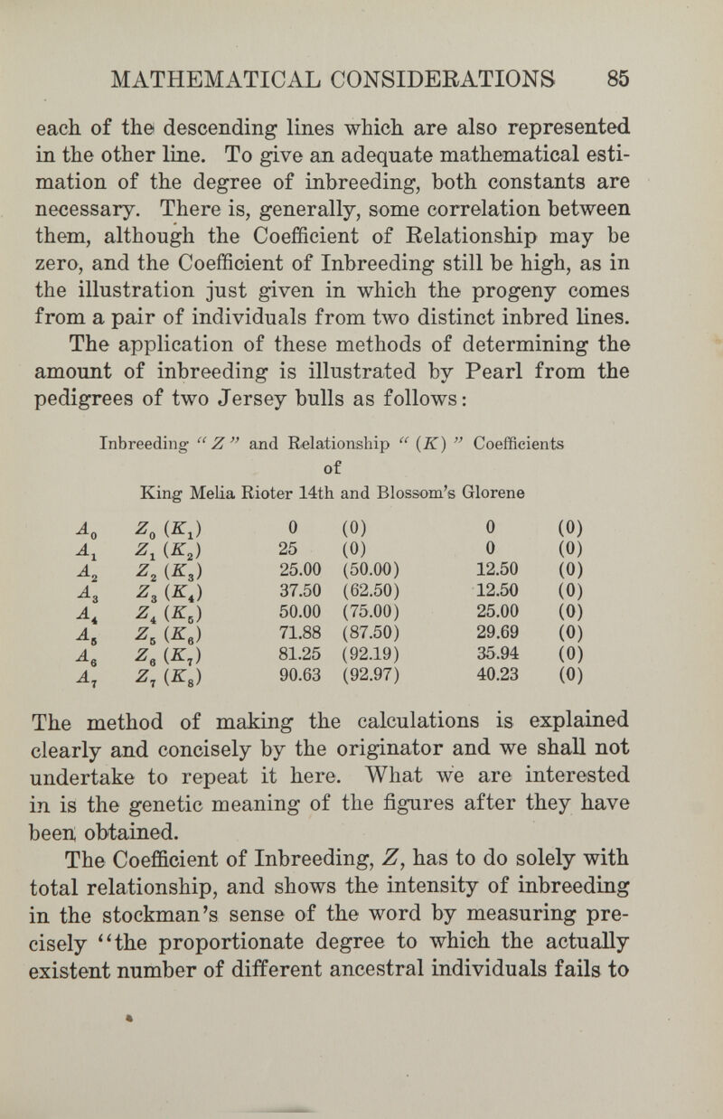 MATHEMATICAL CONSIDERATIONS 85 each of the descending lines which are also represented in the other line. To give an adequate mathematical esti¬ mation of the degree of inbreeding, both constants are necessary. There is, generally, some correlation between them, although the Coefficient of Relationship may be zero, and the Coefficient of Inbreeding still be high, as in the illustration just given in which the progeny comes from a pair of individuals from two distinct inbred lines. The application of these methods of determining the amount of inbreeding is illustrated by Pearl from the pedigrees of two Jersey bulls as follows: Inbreeding  Z ал(1 Relationship  {K)  Coefficients of King Malia Rioter 14th and Blossom's Glorene The method of making the calculations is explained clearly and concisely by the originator and we shall not undertake to repeat it here. What we are interested in is the genetic meaning of the figures after they have been, obtained. The Coefficient of Inbreeding, Z, has to do solely with total relationship, and shows the intensity of inbreeding in the stockman's sense of the word by measuring pre¬ cisely '4he proportionate degree to which the actually existent number of different ancestral individuals fails to