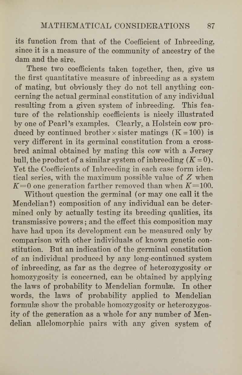 MATHEMATICAL CONSIDERATIONS 87 its function from that of the Coefficient of Inbreeding, since it is a measure of the community of ancestry of the dam and the sire. These two coefficients taken together, then, give us the first quantitative measure of inbreeding as a system of mating, but obviously they do not tell anything con¬ cerning the actual germinal constitution of any individual resulting from a given system of inbreeding. This fea¬ ture of the relationship coefficients is nicely illustrated by one of Pearl's examples. Clearly,, a Holstein cow pro¬ duced by continued brother x sister matings (K = 100) is very different in its germinal constitution from a cross¬ bred animal obtained by mating this cow with a Jersey bull, the product of a similar system of inbreeding (JT = 0). Yet the Coefficients of Inbreeding in each case form iden¬ tical series, with the maximum possible value of Z when K=0 one generation farther removed than when 2Г=100. Without question the germinal (or may one call it the Mendelian?) composition of any individual can be deter¬ mined only by actually testing its breeding qualities, its transmissive powers ; and the effect this composition may have had upon its development can be measured only by comparison with other individuals of known genetic con¬ stitution. But an indication of the germinal constitution of an individual produced by any long-continued system of inbreeding, as far as the degree of heterozygosity or homozygosity is concerned, can be obtained by applying the laws of probability to Mendelian formulae. In other words, the laws of probability applied to Mendelian formulas show the probable homozygosity or heterozygos¬ ity of the generation as a whole for any number of Men¬ delian allelomorphic pairs with any given system of