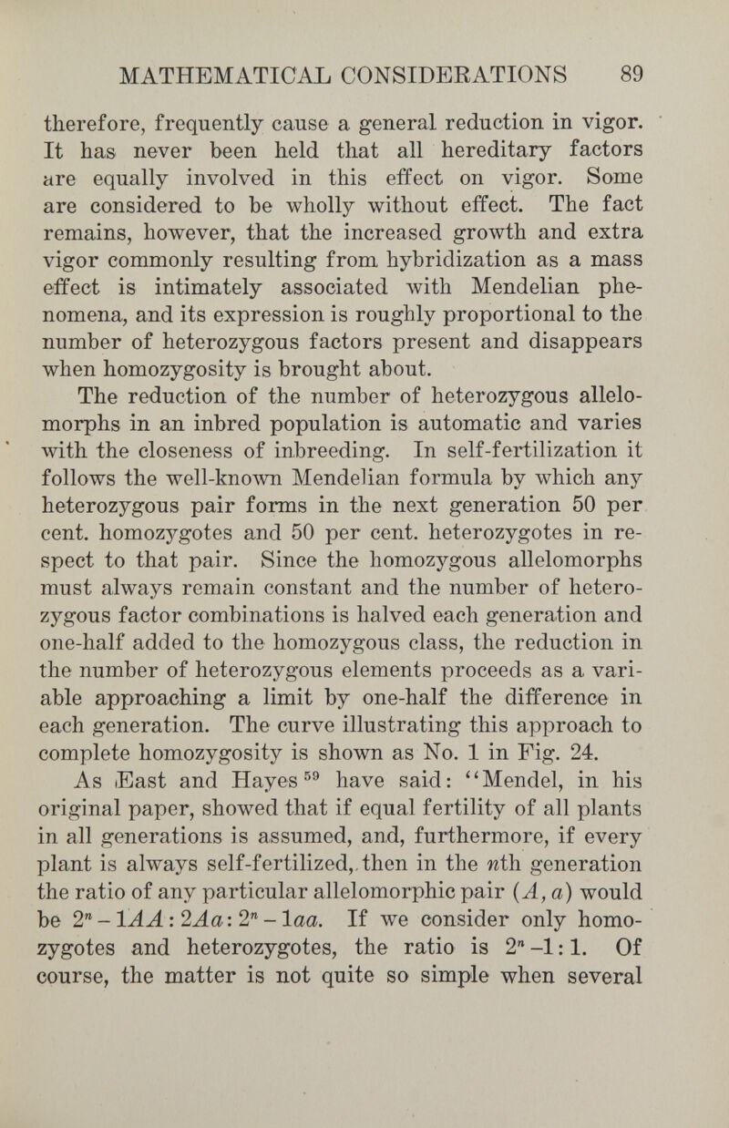 MATHEMATICAL CONSIDERATIONS 89 therefore, frequently cause a general reduction in vigor. It has never been held that all hereditary factors are equally involved in this effect on vigor. Some are considered to be wholly without effect. The fact remains, however, that the increased growth and extra vigor commonly resulting from hybridization as a mass effect is intimately associated Avith Mendelian phe¬ nomena, and its expression is roughly proportional to the number of heterozygous factors present and disappears when homozygosity is brought about. The reduction of the number of heterozygous allelo¬ morphs in an inbred population is automatic and varies with the closeness of inbreeding. In self-fertilization it follows the well-known Mendelian formula by which any heterozygous pair forms in the next generation 50 per cent, homozygotes and 50 per cent, heterozygotes in re¬ spect to that pair. Since the homozygous allelomorphs must always remain constant and the number of hetero¬ zygous factor combinations is halved each generation and one-half added to the homozygous class, the reduction in the number of heterozygous elements proceeds as a vari¬ able approaching a limit by one-half the difference in each generation. The curve illustrating this approach to complete homozygosity is shown as No. 1 in Fig. 24. As East and Hayes have said: ''Mendel, in his original paper, showed that if equal fertility of all plants in all generations is assumed, and, furthermore, if every plant is always self-fertilized,,then in the niii generation the ratio of any particular allelomorphic pair (A, a) would be 2'^-ÍAA: 2Aa: 2^-laa. If we consider only homo¬ zygotes and heterozygotes, the ratio is 2 -1:1. Of course, the matter is not quite so simple when several