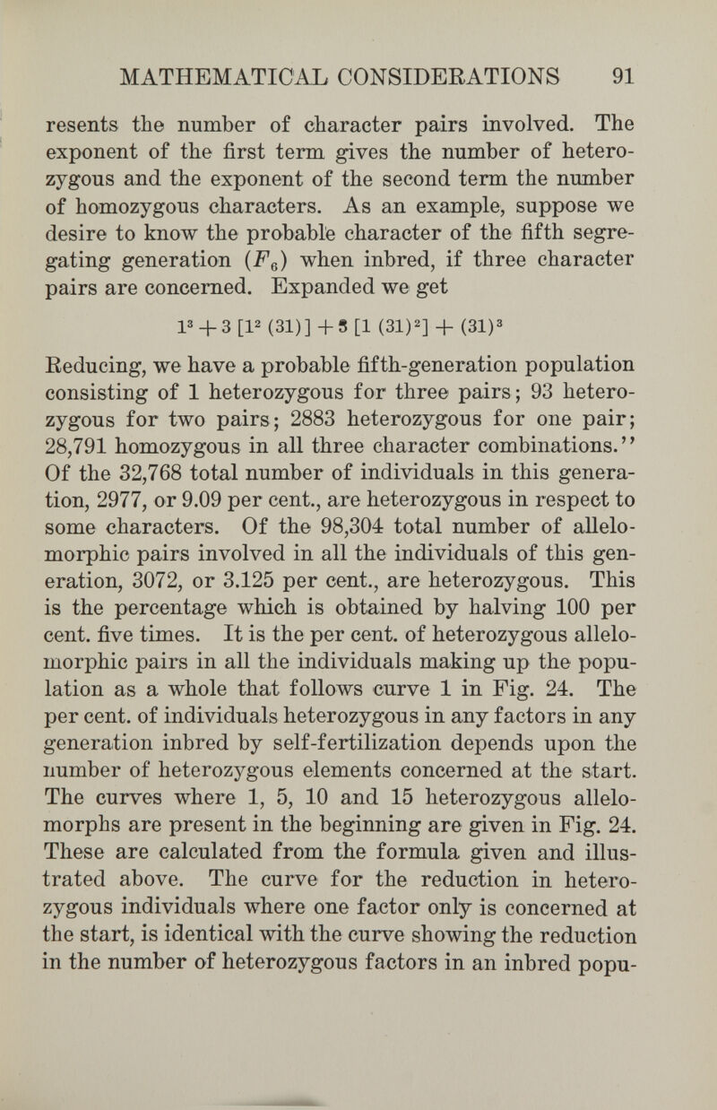 MATHEMATICAL CONSIDERATIONS 91 resents the number of character pairs involved. The exponent of the first term gives the number of hetero¬ zygous and the exponent of the second term the number of homozygous characters. As an example, suppose we desire to know the probable character of the fifth segre¬ gating generation (Fq) when inbred, if three character pairs are concerned. Expanded we get 13 + 3 [P (31)] +8 [1 (31)2] (31)3 Eeducing, we have a probable fifth-generation population consisting of 1 heterozygous for three pairs; 93 hetero¬ zygous for two pairs; 2883 heterozygous for one pair; 28,791 homozygous in all three character combinations. Of the 32,768 total number of individuals in this genera¬ tion, 2977, or 9.09 per cent., are heterozygous in respect to some characters. Of the 98,304 total number of allelo- morphic pairs involved in all the individuals of this gen¬ eration, 3072, or 3.125 per cent., are heterozygous. This is the percentage which is obtained by halving 100 per cent, five times. It is the per cent, of heterozygous allelo- morphic pairs in all the individuals making up the popu¬ lation as a whole that follows curve 1 in Fig. 24. The per cent, of individuals heterozygous in any factors in any generation inbred by self-fertilization depends upon the number of heterozygous elements concerned at the start. The curves where 1, 5, 10 and 15 heterozygous allelo¬ morphs are present in the beginning are given in Fig. 24. These are calculated from the formula given and illus¬ trated above. The curve for the reduction in hetero¬ zygous individuals where one factor only is concerned at the start, is identical with the curve showing the reduction in the number of heterozygous factors in an inbred popu-