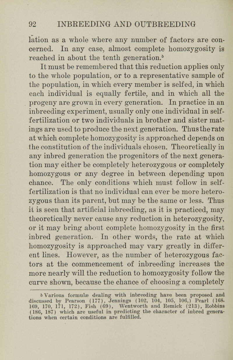 92 INBREEDING AND OUTBREEDING lation as a Avhole where any пшпЬег of factors are con¬ cerned. In any case, almost complete homozygosity is reached in about the tenth generation.^ It must be remembered that this reduction applies only to the whole population, or to a representative sample of the population, in which every member is selfed, in which each individual is equally fertile, and in which all the progeny are grown in every generation. In practice in an inbreeding experiment, usually only one individual in self- fertilization or two individuals in brother and sister mat- ings are used to produce the next generation. Thus the rate at which complete homozygosity is approached depends on the constitution of the individuals chosen. Theoretically in any inbred generation the progenitors of the next genera¬ tion may either be completely heterozygous or completely homozygous or any degree in between depending upon chance. The only conditions which must follow in self- fertilization is that no individual can ever be more hetero¬ zygous than its parent, but may be the same or less. Thus it is seen that artificial inbreeding, as it is practiced, may theoretically never cause any reduction in heterozygosity, or it may bring about complete homozygosity in the first inbred generation. In other words, the rate at which homozygosity is approached may vary greatly in differ¬ ent lines. However, as the number of heterozygous fac¬ tors at the commencement of inbreeding increases the more nearly will the reduction to homozygosity follow the curve shown, because the chance of choosing a completely ь Various formulae dealing with inbreeding have been proposed and discussed by Pearson (177), Jennings (102, 104, 105, 106,) Pearl (168, 169, 170, 171, 172), Fish (69), Wentworth and Remick (213), Robbins (186, 187) which are useful in predicting the character of inbred genera¬ tions when certain conditions are fulfilled.