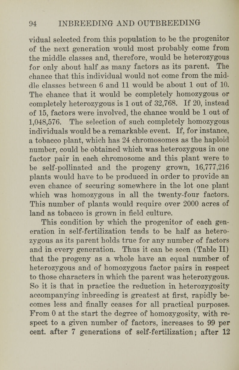94 INBREEDING AND OUTBREEDING vidual selected from this population to be the progenitor of the next generation would most probably come from the middle classes and, therefore, would be heterozygous for only about half .as many factors as its parent. The chance that this individual would not come from the mid¬ dle classes between 6 and 11 would be about 1 out of 10. The chance that it would be completely homozygous or completely heterozygous is 1 out of 32,768. If 20, instead of 15, factors were involved, the chance would be 1 out of 1,048,576. The selection of such completely homozygous individuals would be a remarkable event. If, for instance, a tobacco plant, which has 24 chromosomes as the haploid number, could be obtained which was heterozygous in one factor pair in each chromosome and this plant were to be self-pollinated and the progeny grown, 16,777,216 plants would have to be produced in order to provide an even chance of securing somewhere in the lot one plant which was homozygous in all the twenty-four factors. This number of plants would require over 2000 acres of land as tobacco is grown in field culture. This condition by which the progenitor of each gen¬ eration in self-fertilization tends to be half as hetero¬ zygous as its parent holds true for any number of factors and in every generation. Thus it can be seen (Table II) that the progeny as a whole have an equal number of heterozygous and of homozygous factor pairs in respect to those characters in which the parent was heterozygous. So it is that in practice the reduction in heterozygosity accompanying inbreeding is greatest at first, rapidly be¬ comes less and finally ceases for all practical purposes. From 0 at the start the degree of homozygosity, with re¬ spect to a given number of factors, increases to 99 per cent, after 7 generations of self-fertilization; after 12