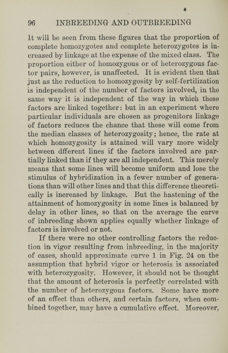 * 96 INBEEEDING AND OUTBREEDING It will be seen from these figures that the proportion of complete homozygotes and complete heterozygotes is in¬ creased by linkage at the expense of the mixed class. The proportion either of homozygous or of heterozygous fac¬ tor pairs, however, is unaffected. It is evident then that just as the reduction to homozygosity by self-fertilization is independent of the number of factors involved, in the same way it is independent of the way in which these factors are linked together: but in an experiment where particular individuals are chosen as progenitors linkage of factors reduces the chance that these will come from the median classes of heterozygosity; hence, the rate at which homozygosity is attained will vary more widely between dfferent lines if the factors involved are par¬ tially linked than if they are all independent. This merely means that some lines will become uniform and lose the stimulus of hybridization in a fewer number of genera¬ tions than will other liues and that this difference theoreti¬ cally is increased by linkage. But the hastening of the attainment of homozygosity in some lines is balanced by delay in other lines, so that on the average the curve of inbreeding shown applies equally whether linkage of factors is involved or not. If there were no other controlling factors the reduc¬ tion in vigor resulting from inbreeding, in the majority of cases, should approximate curve 1 in Fig. 24 on the assumption that hybrid vigor or heterosis is associated with heterozygosity. However, it should not be thought that the amount of heterosis is perfectly correlated with the number of heterozygous factors. Some have more of an effect than others, and certain factors, when com¬ bined together, may have a cumulative effect. Moreover,