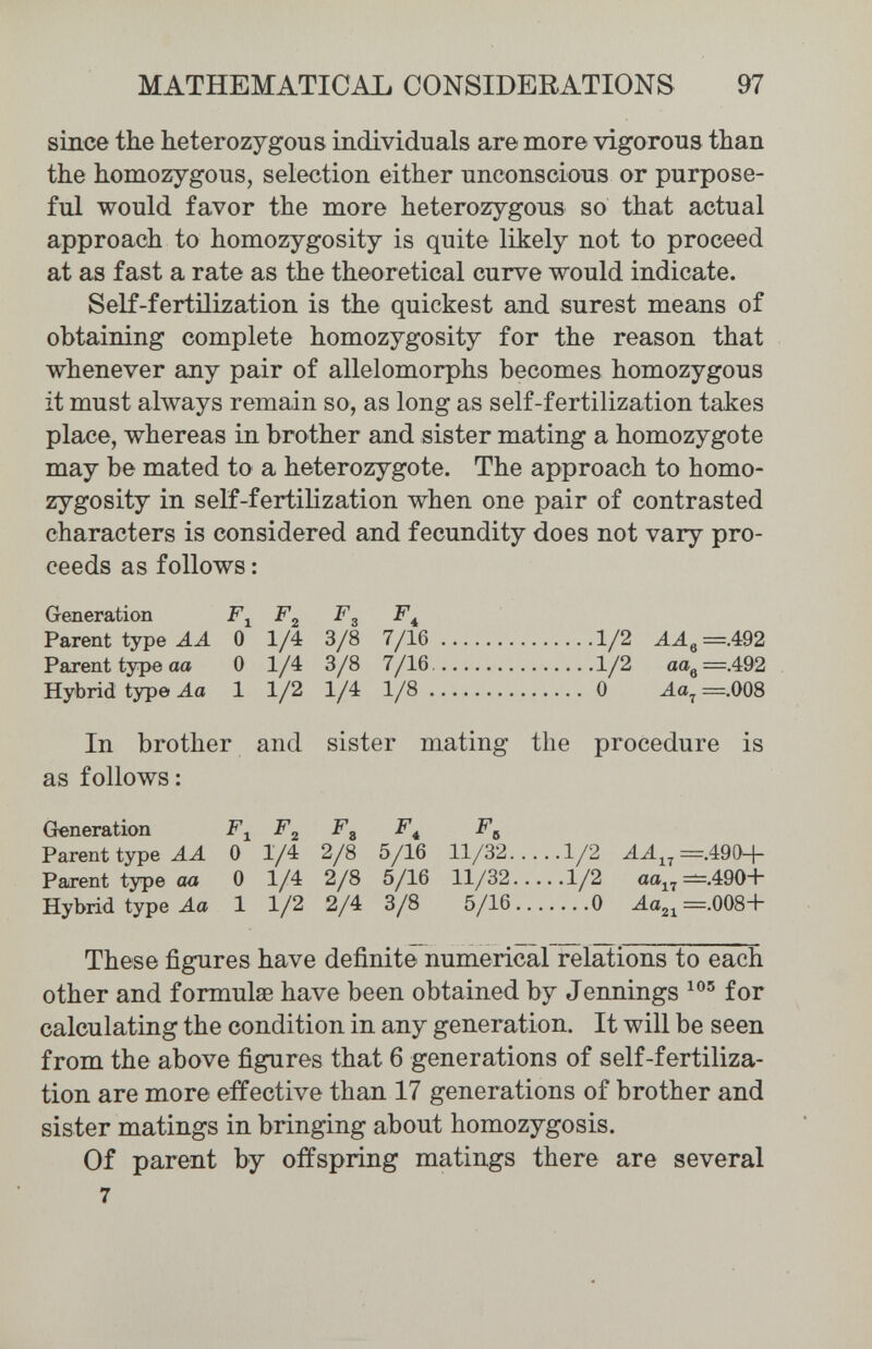 МАТНЕМАТЮАЪ CONSIDERATIONS 97 since the heterozygous individuals are more vigorous than the homozygous, selection either unconscious or purpose¬ ful would favor the more heterozygous so that actual approach to homozygosity is quite likely not to proceed at as fast a rate as the theoretical curve would indicate. Self-fertilization is the quickest and surest means of obtaining complete homozygosity for the reason that whenever any pair of allelomorphs becomes homozygous it must always remain so, as long as self-fertilization takes place, whereas in brother and sister mating a homozygote may be mated to a heterozygote. The approach to homo¬ zygosity in self-fertilization when one pair of contrasted characters is considered and fecundity does not vary pro¬ ceeds as follows : Generation F^ F^ Parent type 0 1/4 3/8 7/16 1/2 ААц=А92 Parent type aa 0 1/4 3/8 7/16 1/2 aa^—A92 Hybrid type J.a 1 1/2 1/4 1/8 0 ^a^=.008 In brother and sister mating the procedure is as follows: Greneration F^ F^ F^ F^ F^ Parent type AA 0 1/4 2/8 5/16 11/32 1/2 AA^^=A9^^-\- Parent type aa 0 1/4 2/8 5/16 11/32 1/2 aa„^.490+ Hybrid type 4a 1 1/2 2/4 3/8 5/16 0 Aa2,=.008+ These figures have definite numerical relations to each other and formulae have been obtained by Jennings for calculating the condition in any generation. It will be seen from the above figures that 6 generations of self-fertiliza¬ tion are more effective than 17 generations of brother and sister matings in bringing about homozygosis. Of parent by offspring matings there are several 7