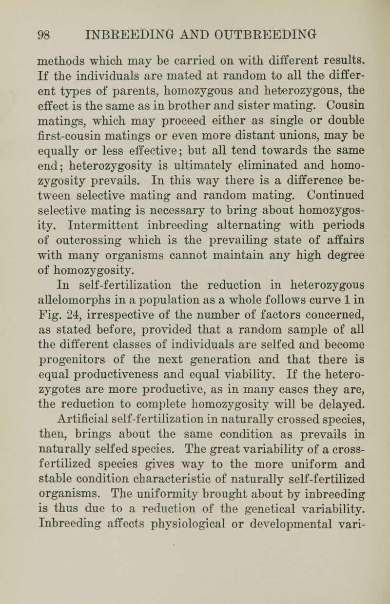 98 INBREEDING AND OUTBREEDING methods which may be carried on with different results. If the individuals are mated at random to all the differ¬ ent types of parents, homozygous and heterozygous, the effect is the same as in brother and sister mating. Cousin matings, which may proceed either as single or double first-cousin matings or even more distant unions, may be equally or less effective; but all tend towards the same end; heterozygosity is ultimately eliminated and homo¬ zygosity prevails. In this way there is a difference be¬ tween selective mating and random mating. Continued selective mating is necessary to bring about homozygos¬ ity. Intermittent inbreeding alternating with periods of outcrossing which is the prevailing state of affairs with many organisms cannot maintain any high degree of homozygosity. In self-fertilization the reduction in heterozygous allelomorphs in a population as a whole follows curve 1 in Fig. 24, irrespective of the number of factors concerned, as stated before, provided that a random sample of all the different classes of individuals are selfed and become progenitors of the next generation and that there is equal productiveness and equal viability. If the hetero¬ zygotes are more productive, as in many cases they are, the reduction to complete homozygosity will be delayed. Artificial self-fertilization in naturally crossed species, then, brings about the same condition as prevails in naturally selfed species. The great variability of a cross- fertilized species gives way to the more uniform and stable condition characteristic of naturally self-fertilized organisms. The uniformity brought about by inbreeding is thus due to a reduction of the genetical variability. Inbreeding affects physiological or developmental vari-