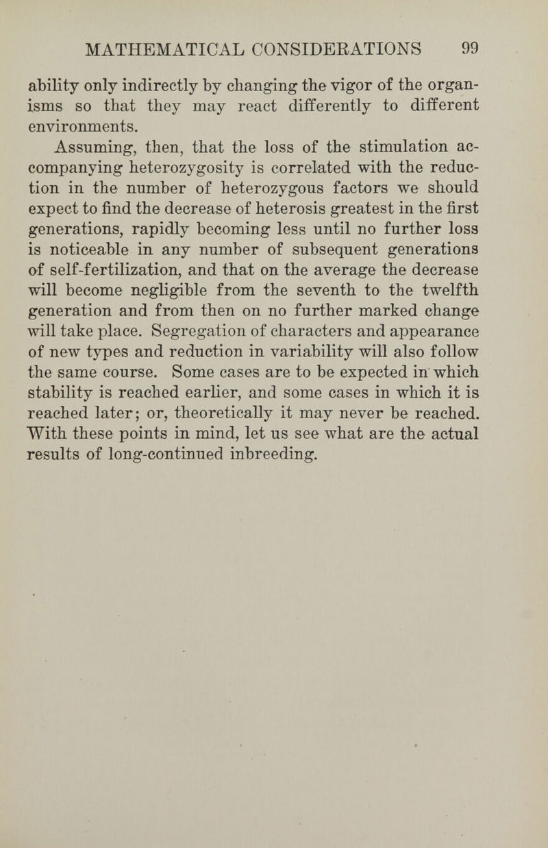 MATHEMATICAL CONSIDERATIONS 99 ability only indirectly by changing the vigor of the organ¬ isms so that they may react differently to different environments. Assuming, then, that the loss of the stimulation ac¬ companying heterozygosity is correlated with the reduc¬ tion in the number of heterozygous factors we should expect to find the decrease of heterosis greatest in the first generations, rapidly becoming less until no further loss is noticeable in any number of subsequent generations of self-fertilization, and that on the average the decrease will become negligible from the seventh to the twelfth generation and from then on no further marked change will take place. Segregation of characters and appearance of new types and reduction in variability will also follow the same course. Some cases are to be expected in which stability is reached earlier, and some cases in which it is reached later; or, theoretically it may never be reached. With these points in mind, let us see what are the actual results of long-continued inbreeding.