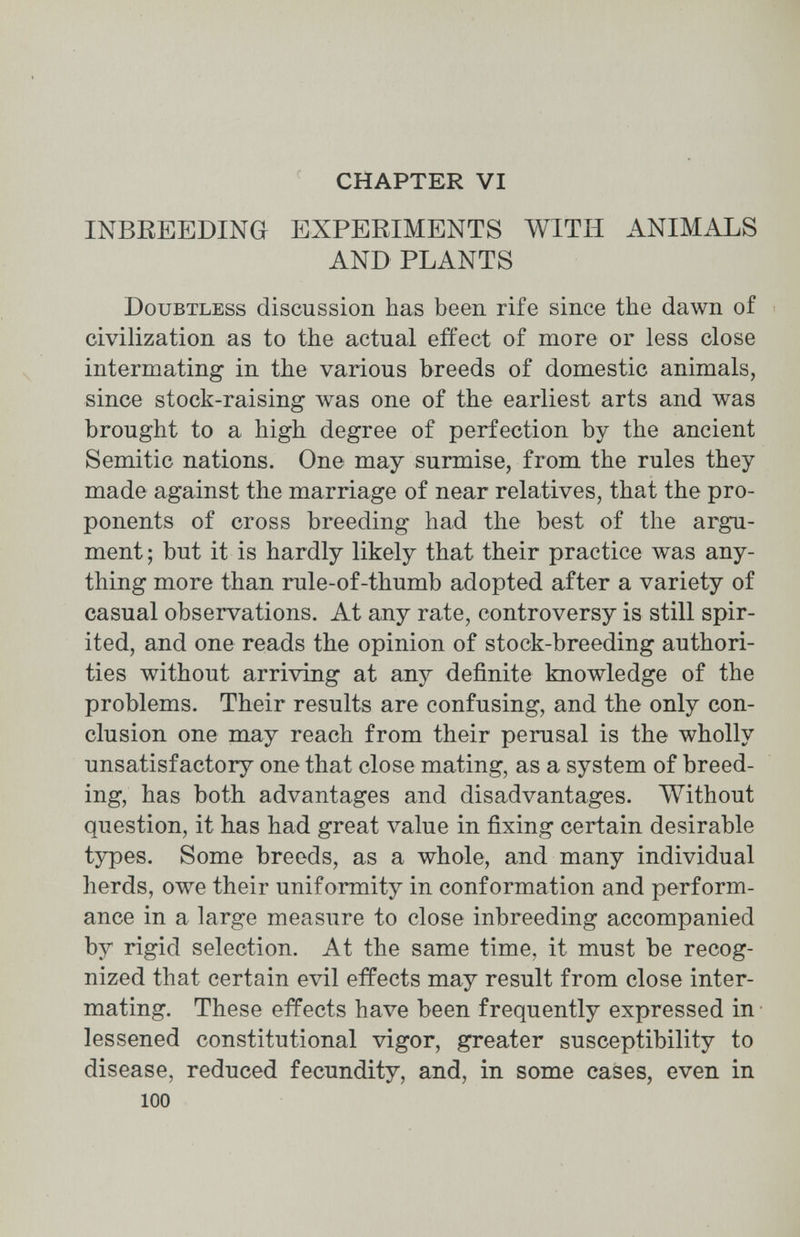 CHAPTER VI INBREEDING EXPERIMENTS WITH ANIMALS AND PLANTS Doubtless discussion has been rife since the dawn of civilization as to the actual effect of more or less close intermating in the various breeds of domestic animals, since stock-raising was one of the earliest arts and was brought to a high degree of perfection by the ancient Semitic nations. One may surmise, from the rules they made against the marriage of near relatives, that the pro¬ ponents of cross breeding had the best of the argu¬ ment ; but it is hardly likely that their practice was any¬ thing more than rule-of-thumb adopted after a variety of casual observations. At any rate, controversy is still spir¬ ited, and one reads the opinion of stock-breeding authori¬ ties without arriving at any definite knowledge of the problems. Their results are confusing, and the only con¬ clusion one may reach from their perusal is the wholly unsatisfactory one that close mating, as a system of breed¬ ing, has both advantages and disadvantages. Without question, it has had great value in fixing certain desirable types. Some breeds, as a whole, and many individual herds, owe their uniformity in conformation and perform¬ ance in a large measure to close inbreeding accompanied by rigid selection. At the same time, it must be recog¬ nized that certain evil effects may result from close inter¬ mating. These effects have been frequently expressed in • lessened constitutional vigor, greater susceptibility to disease, reduced fecundity, and, in some cases, even in 100