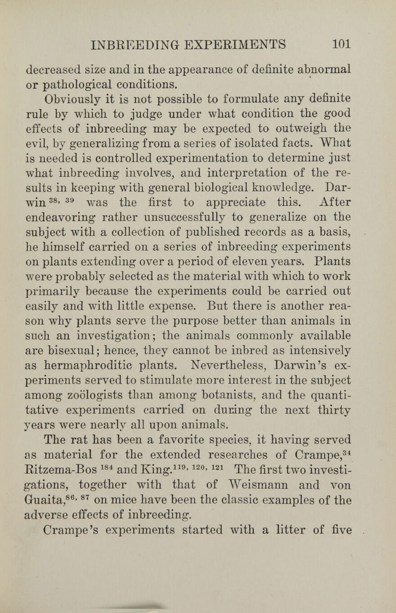 INBREEDING EXPERIMENTS 101 decreased size and in the appearance of definite abnormal or pathological conditions. Obviously it is not possible to formulate any definite rule by which to judge under what condition the good effects of inbreeding may be expected to outweigh the evil, by generalizing from a series of isolated facts. What is needed is controlled experimentation to determine just what inbreeding involves, and interpretation of the re¬ sults in keeping with general biological knowledge. Dar- win Vv^as the first to appreciate this. After endeavoring rather unsuccessfully to generalize on the subject with a collection of published records as a basis, he himself carried on a series of inbreeding experiments on plants extending over a period of eleven years. Plants were probably selected as the material with which to work primarily because the experiments could be carried out easily and with little expense. But there is another rea¬ son why plants serve the purpose better than animals in such an investigation; the animals commonly available are bisexual ; hence, they cannot be inbred as intensively as hermaphroditic plants. Nevertheless, Darwin's ex¬ periments served to stimulate more interest in the subject among zoologists than among botanists, and the quanti¬ tative experiments carried on during the next thirty years were nearly all upon animals. The rat has been a favorite species, it having served as material for the extended researches of Crampe/^ Ritzema-Bos and King.^^^- The first two investi¬ gations, together with that of AYeismann and von Guaita,^®' on mice have been the classic examples of the adverse effects of inbreeding. Crampe's experiments started with a litter of five