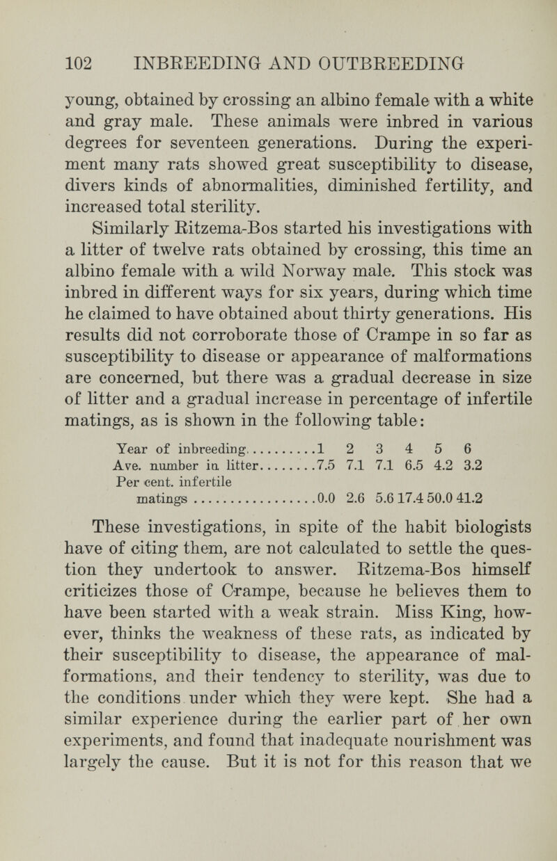 102 INBREEDING AND OUTBREEDING young, obtained by crossing an albino female with a white and gray male. These animals were inbred in various degrees for seventeen generations. During the experi¬ ment many rats showed great susceptibility to disease, divers kinds of abnormalities, diminished fertility, and increased total sterility. Similarly Ritzema-Bos started his investigations with a litter of twelve rats obtained by crossing, this time an albino female with a wild Norway male. This stock was inbred in different ways for six years, during which time he claimed to have obtained about thirty generations. His results did not corroborate those of Crampe in so far as susceptibility to disease or appearance of malformations are concerned, but there was a gradual decrease in size of litter and a gradual increase in percentage of infertile matings, as is shown in the following table : Year of inbreeding 1 2 3 4 5 6 Ave. number ia litter 7.5 7.1 7.1 6.5 4.2 3.2 Per cent, infertile matings 0.0 2.6 5.617.4 50.0 41.2 These investigations, in spite of the habit biologists have of citing them, are not calculated to settle the ques¬ tion they undertook to answer. Ritzema-Bos himself criticizes those of C-rampe, because he believes them to have been started with a луеак strain. Miss King, how¬ ever, thinks the weakness of these rats, as indicated by their susceptibility to disease, the appearance of mal¬ formations, and their tendency to sterility, was due to the conditions under which they were kept. She had a similar experience during the earlier part of her own experiments, and found that inadequate nourishment was largely the cause. But it is not for this reason that we