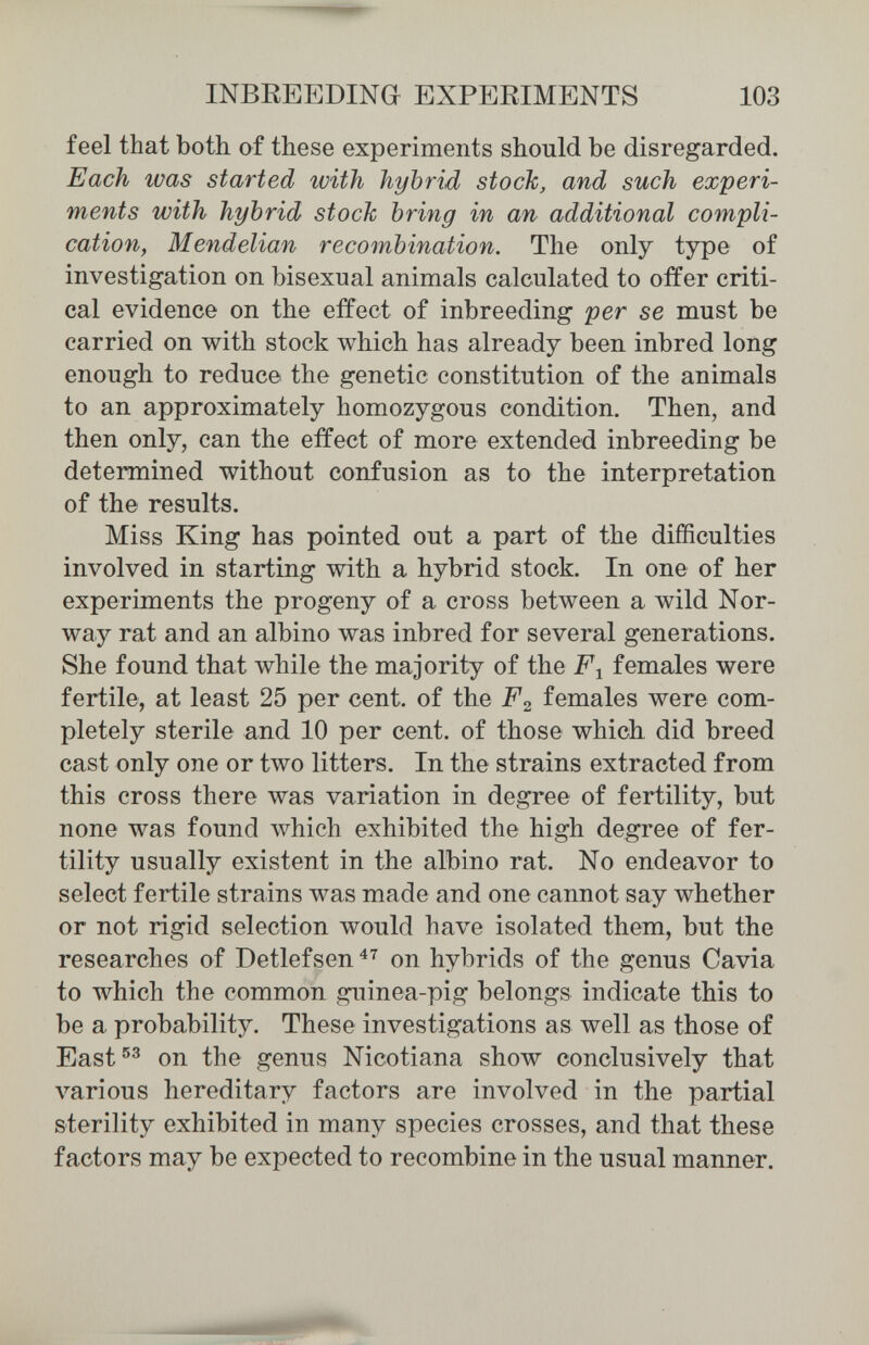 INBEEEDINa EXPEEIMENTS 103 feel that both of these experiments should be disregarded. Each ivas started with hybrid stock, and such experi¬ ments with hybrid stock bring in an additional compli¬ cation, Mendelian recombination. The only type of investigation on bisexual animals calculated to offer criti¬ cal evidence on the effect of inbreeding per se must be carried on with stock which has already been inbred long enough to reduce the genetic constitution of the animals to an approximately homozygous condition. Then, and then only, can the effect of more extended inbreeding be determined without confusion as to the interpretation of the results. Miss King has pointed out a part of the difficulties involved in starting with a hybrid stock. In one of her experiments the progeny of a cross between a wild Nor¬ way rat and an albino was inbred for several generations. She found that while the majority of the F-^ females were fertile, at least 25 per cent, of the females were com¬ pletely sterile and 10 per cent, of those which, did breed cast only one or two litters. In the strains extracted from this cross there was variation in degree of fertility, but none was found лvhich exhibited the high degree of fer¬ tility usually existent in the albino rat. No endeavor to select fertile strains was made and one cannot say whether or not rigid selection would have isolated them, but the researches of Detlefsen^^ on hybrids of the genus Cavia to which the common guinea-pig belongs indicate this to be a probability. These investigations as well as those of East®^ on the genus Nicotiana show conclusively that various hereditary factors are involved in the partial sterility exhibited in many species crosses, and that these factors may be expected to recombine in the usual manner.