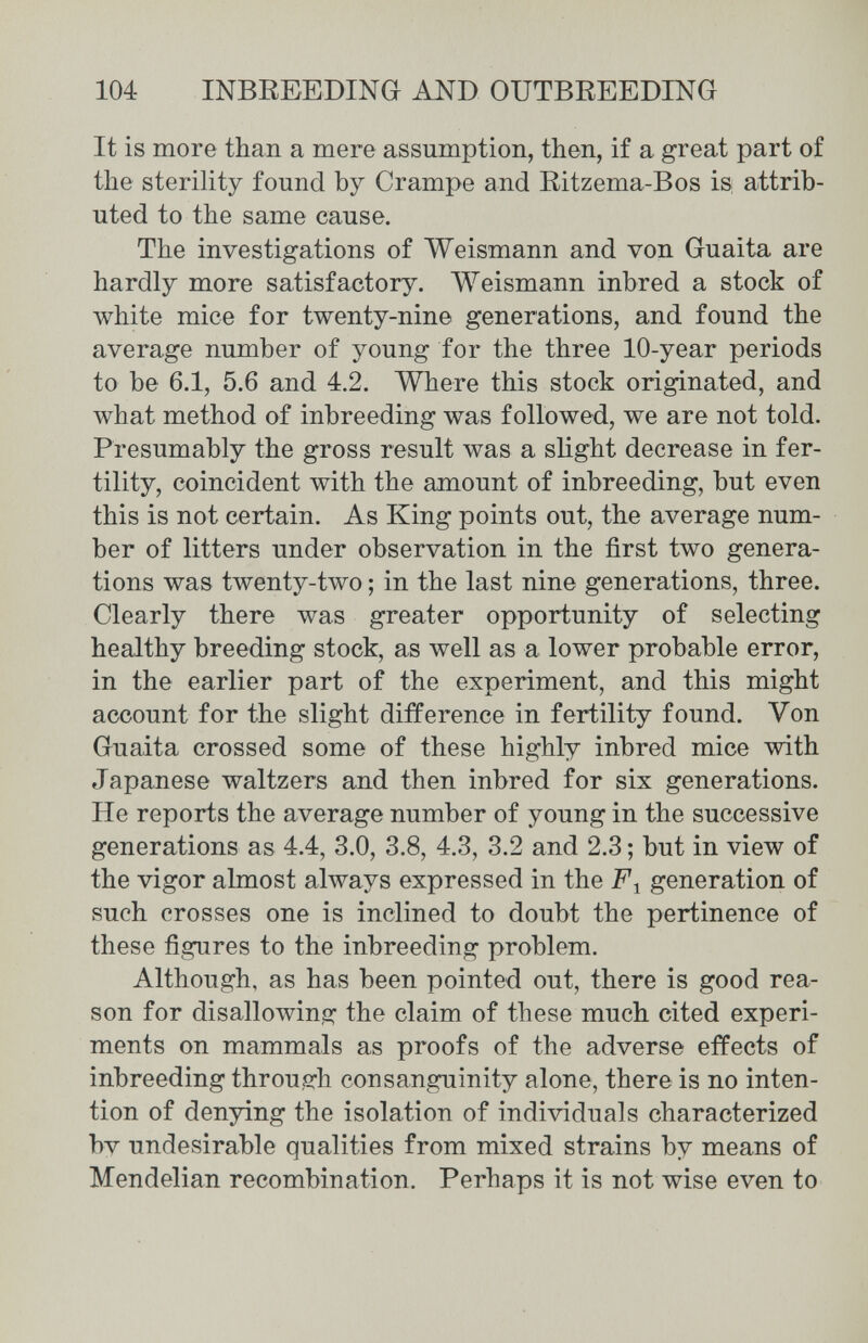 104 INBREEDING AND OUTBREEDING It is more than a mere assumption, then, if a great part of the sterility found by Crampe and Ritzema-Bos is; attrib¬ uted to the same cause. The investigations of Weismann and von Guaita are hardly more satisfactory. Weismann inbred a stock of white mice for twenty-nine generations, and found the average number of young for the three 10-year periods to be 6.1, 5.6 and 4.2. Where this stock originated, and what method of inbreeding was followed, we are not told. Presumably the gross result was a slight decrease in fer¬ tility, coincident with the amount of inbreeding, but even this is not certain. As King points out, the average num¬ ber of litters under observation in the first two genera¬ tions was twenty-two ; in the last nine generations, three. Clearly there was greater opportunity of selecting healthy breeding stock, as well as a lower probable error, in the earlier part of the experiment, and this might account for the slight difference in fertility found. Von Guaita crossed some of these highly inbred mice with Japanese waltzers and then inbred for six generations. He reports the average number of young in the successive generations as 4.4, 3.0, 3.8, 4.3, 3.2 and 2.3 ; but in view of the vigor almost always expressed in the F-^ generation of such crosses one is inclined to doubt the pertinence of these figures to the inbreeding problem. Although, as has been pointed out, there is good rea¬ son for disallowing the claim of these much cited experi¬ ments on mammals as proofs of the adverse effects of inbreeding throusrh consanguinity alone, there is no inten¬ tion of denying the isolation of individuals characterized by undesirable qualities from mixed strains by means of Mendelian recombination. Perhaps it is not wise even to