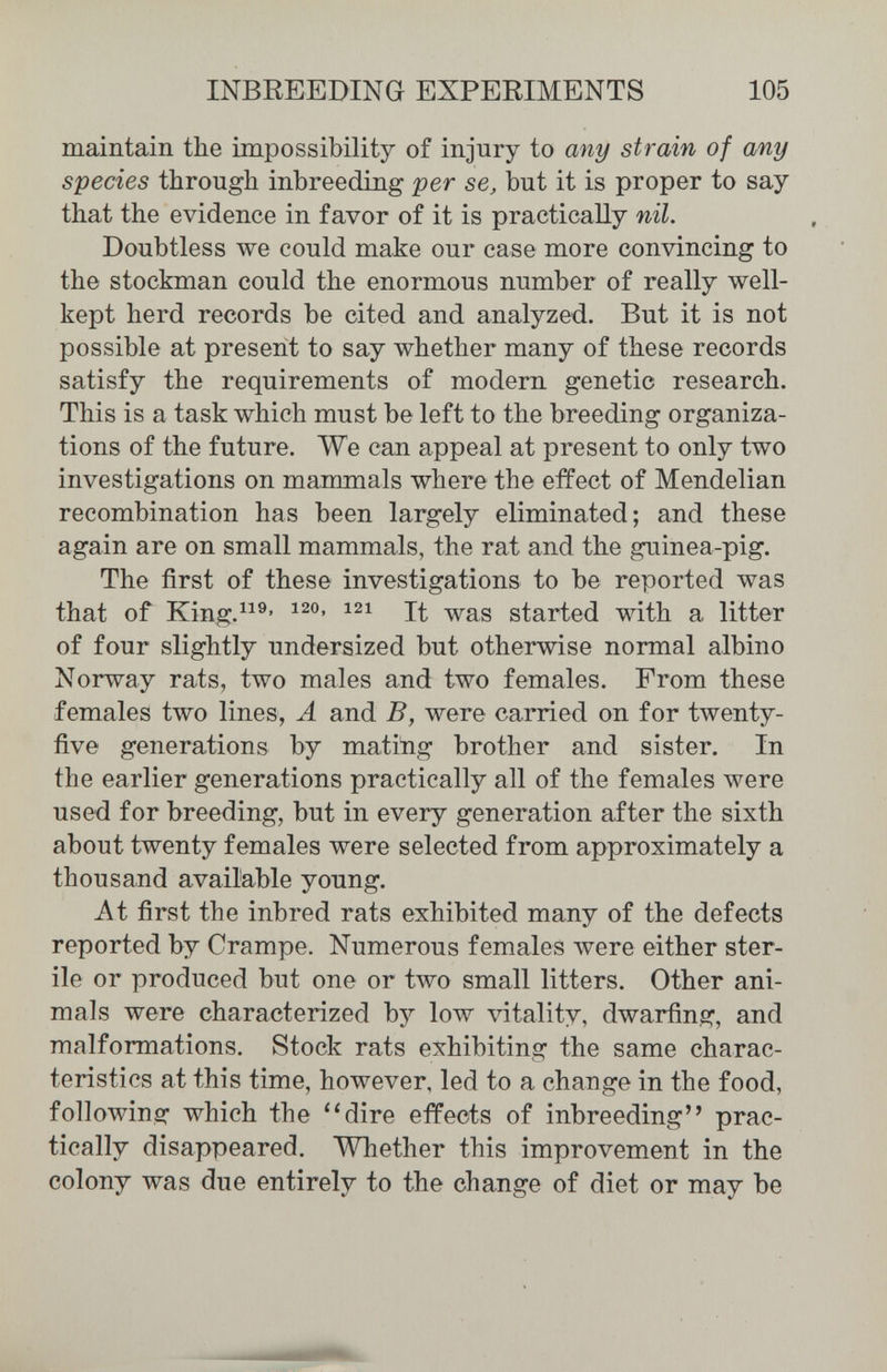 INBREEDING EXPERIMENTS 105 maintain the impossibility of injury to any strain of any species through inbreeding per se, but it is proper to say that the evidence in favor of it is practically nil. Doubtless we could make our case more convincing to the stockman could the enormous number of really well- kept herd records be cited and analyzed. But it is not possible at present to say whether many of these records satisfy the requirements of modern genetic research. This is a task which must be left to the breeding organiza¬ tions of the future. We can appeal at present to only two investigations on mammals where the effect of Mendelian recombination has been largely eliminated; and these again are on small mammals, the rat and the guinea-pig. The first of these investigations to be reported was that of King.^^^' It was started with a litter of four slightly undersized but otherwise normal albino Norway rats, two males and two females. From these females two lines, Ä and B, were carried on for twenty- five generations by mating brother and sister. In the earlier generations practically all of the females were used for breeding, but in every generation after the sixth about twenty females were selected from approximately a thousand available young. At first the inbred rats exhibited many of the defects reported by Crampe. Numerous females were either ster¬ ile or produced but one or two small litters. Other ani¬ mals were characterized bj' low vitality, dwarfing, and malformations. Stock rats exhibiting the same charac¬ teristics at this time, however, led to a change in the food, following which the ''dire effects of inbreeding prac¬ tically disappeared. Whether this improvement in the colony was due entirely to the change of diet or may be