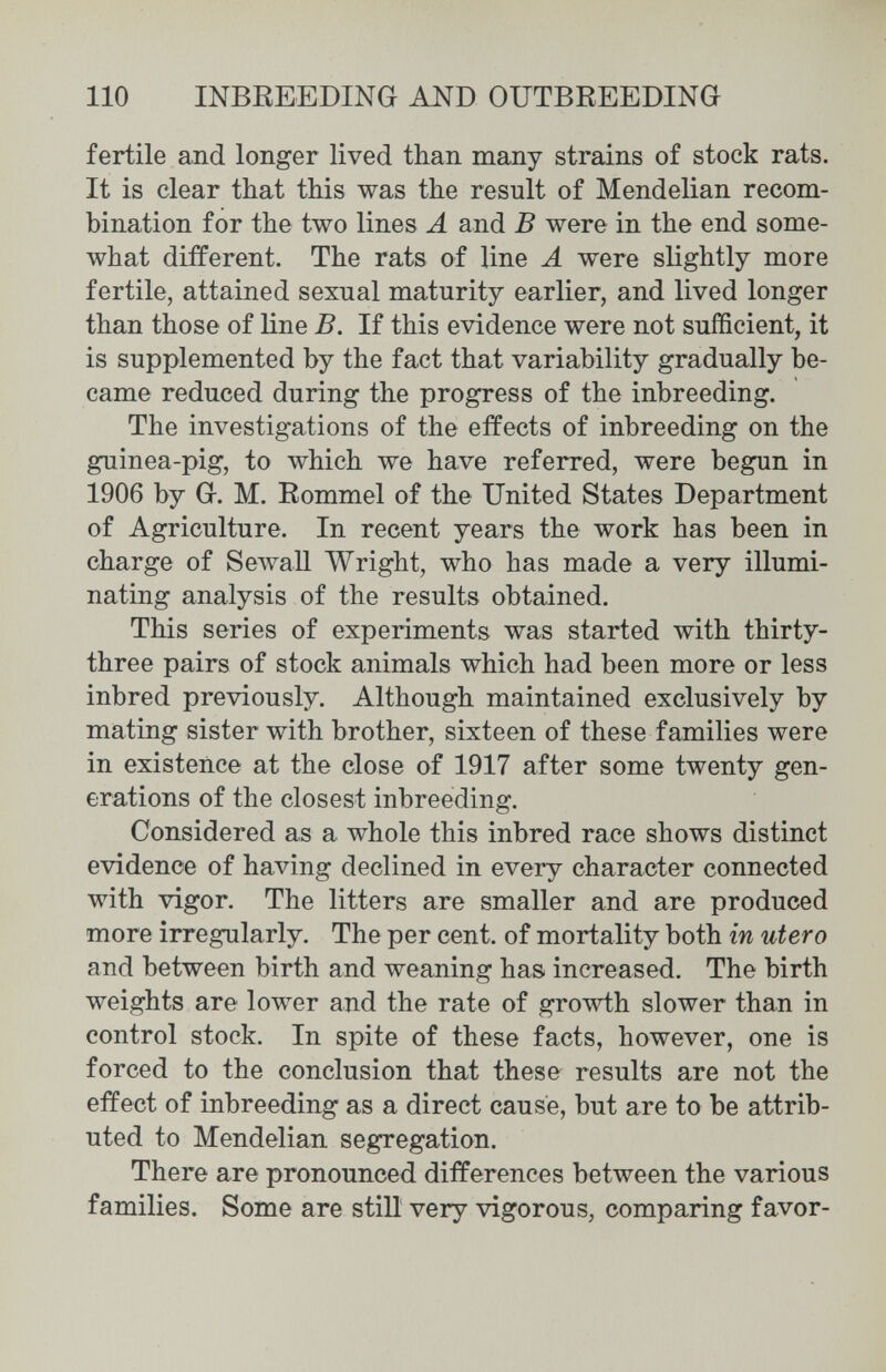 110 INBREEDING AND OUTBREEDING fertile and longer lived than many strains of stock rats. It is clear that this was the result of Mendelian recom¬ bination for the two lines Ä and В were in the end some¬ what different. The rats of line A were slightly more fertile, attained sexual maturity earlier, and lived longer than those of line B. If this evidence were not sufficient, it is supplemented by the fact that variability gradually be¬ came reduced during the progress of the inbreeding. The investigations of the effects of inbreeding on the guinea-pig, to which we have referred, were begun in 1906 by G. M. Rommel of the United States Department of Agriculture. In recent years the work has been in charge of Sewall Wright, who has made a very illumi¬ nating analysis of the results obtained. This series of experiments was started with thirty- three pairs of stock animals which had been more or less inbred previously. Although maintained exclusively by mating sister with brother, sixteen of these families were in existence at the close of 1917 after some twenty gen¬ erations of the closest inbreeding. Considered as a whole this inbred race shows distinct evidence of having declined in every character connected with vigor. The litters are smaller and are produced more irregularly. The per cent, of mortality both in utero and between birth and weaning has increased. The birth weights are lower and the rate of growth slower than in control stock. In spite of these facts, however, one is forced to the conclusion that these results are not the effect of inbreeding as a direct cause, but are to be attrib¬ uted to Mendelian segregation. There are pronounced differences between the various families. Some are still very vigorous, comparing favor-