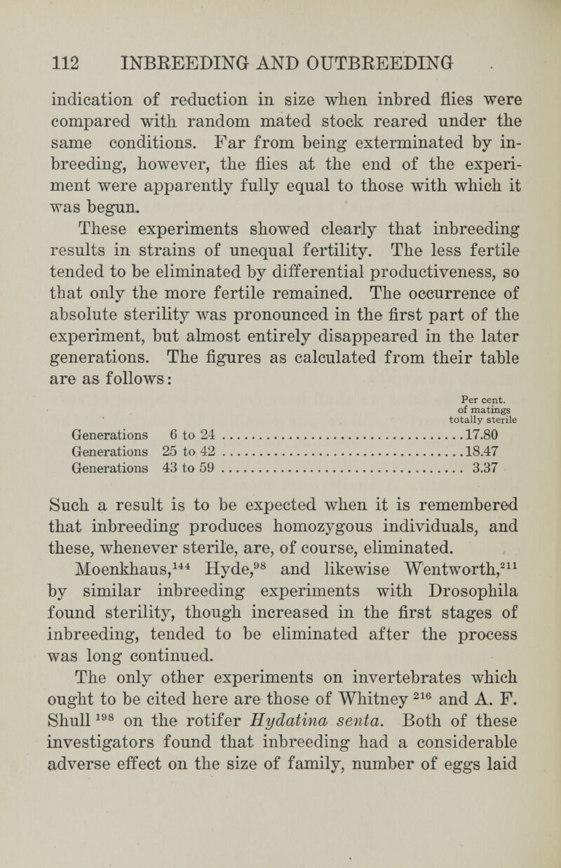 112 INBEEEDING AND OUTBREEDING indication of reduction in size when inbred flies were compared with random mated stock reared under the same conditions. Far from being exterminated by in¬ breeding, however, the flies at the end of the experi¬ ment were apparently fully equal to those with which it was begun. These experiments showed clearly that inbreeding results in strains of unequal fertility. The less fertile tended to be eliminated by differential productiveness, so that only the more fertile remained. The occurrence of absolute sterility was pronounced in the first part of the experiment, but almost entirely disappeared in the later generations. The figures as calculated from their table are as follows: Such a result is to be expected when it is remembered that inbreeding produces homozygous individuals, and these, whenever sterile, are, of course, eliminated. Moenkhaus,^^^ Hyde,^^ and likewise Wentworth,^^^ by similar inbreeding experiments with Drosophila found sterility, though increased in the first stages of inbreeding, tended to be eliminated after the process was long continued. The only other experiments on invertebrates which ought to be cited here are those of Whitney and A. F. Shull on the rotifer Hydatina senta. Both of these investigators found that inbreeding had a considerable adverse effect on the size of family, number of eggs laid Per cent, of matings totally sterile Generations 6 to 24 Generations 25 to 42 GenerationiS 43 to 59 17.80 18.47 3.37