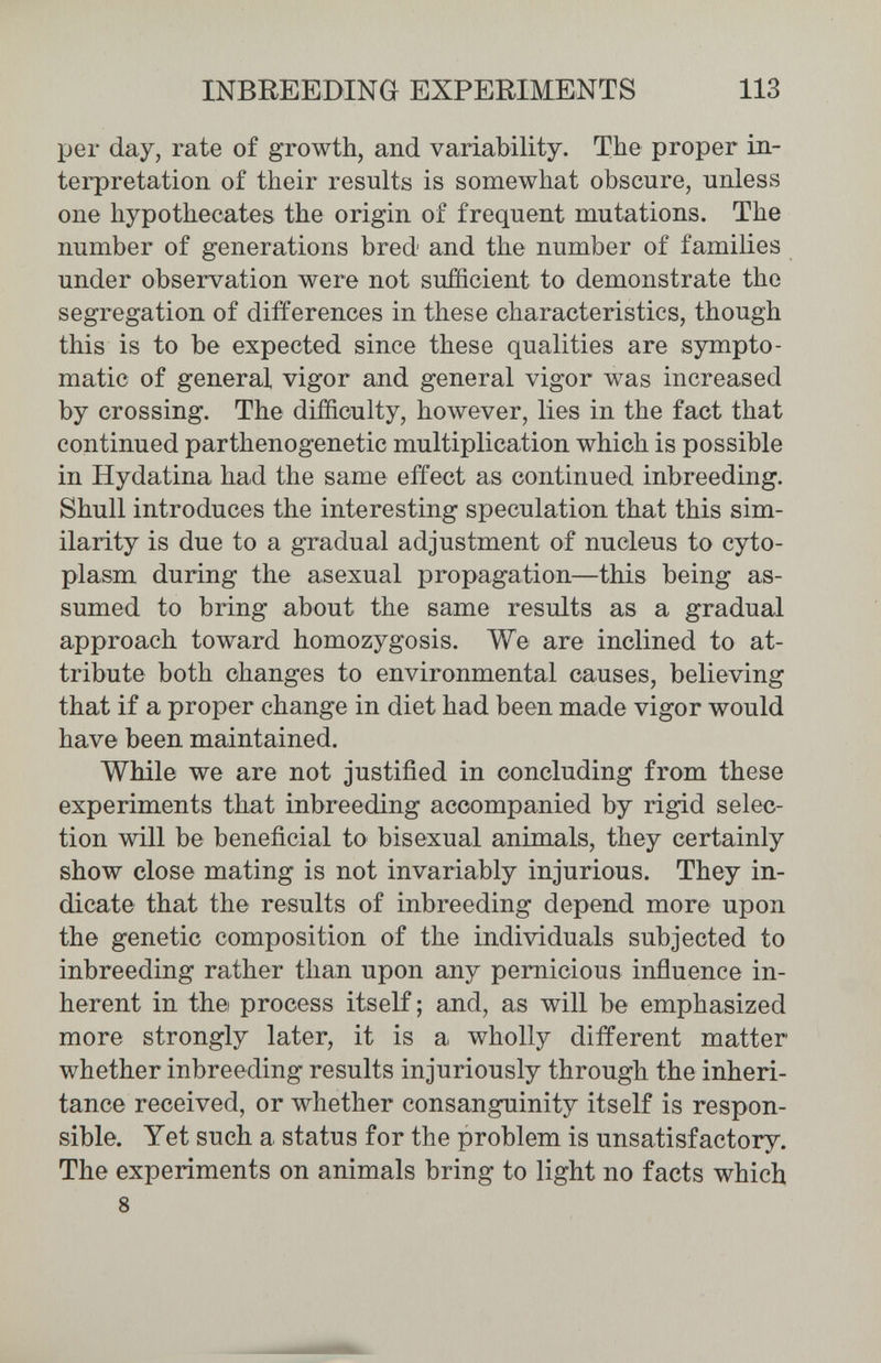 INBREEDING EXPERIMENTS 113 per day, rate of growth, and variability. The proper in¬ terpretation of their results is somewhat obscure, unless one hypothecates the origin of frequent mutations. The number of generations bred and the number of families under observation were not sufficient to demonstrate the segregation of differences in these characteristics, though this is to be expected since these qualities are sympto¬ matic of general vigor and general vigor was increased by crossing. The difficulty, however, lies in the fact that continued parthenogenetic multiplication which is possible in Hydatina had the same effect as continued inbreeding. Shull introduces the interesting speculation that this sim¬ ilarity is due to a gradual adjustment of nucleus to cyto¬ plasm during the asexual propagation—this being as¬ sumed to bring about the same results as a gradual approach toward homozygosis. We are inclined to at¬ tribute both changes to environmental causes, believing that if a proper change in diet had been made vigor would have been maintained. While we are not justified in concluding from these experiments that inbreeding accompanied by rigid selec¬ tion will be beneficial to bisexual animals, they certainly show close mating is not invariably injurious. They in¬ dicate that the results of inbreeding depend more upon the genetic composition of the individuals subjected to inbreeding rather than upon any pernicious influence in¬ herent in th© process itself ; and, as will be emphasized more strongly later, it is a wholly different matter whether inbreeding results injuriously through the inheri¬ tance received, or whether consanguinity itself is respon¬ sible. Yet such a status for the problem is unsatisfactory. The experiments on animals bring to light no facts whicb 8