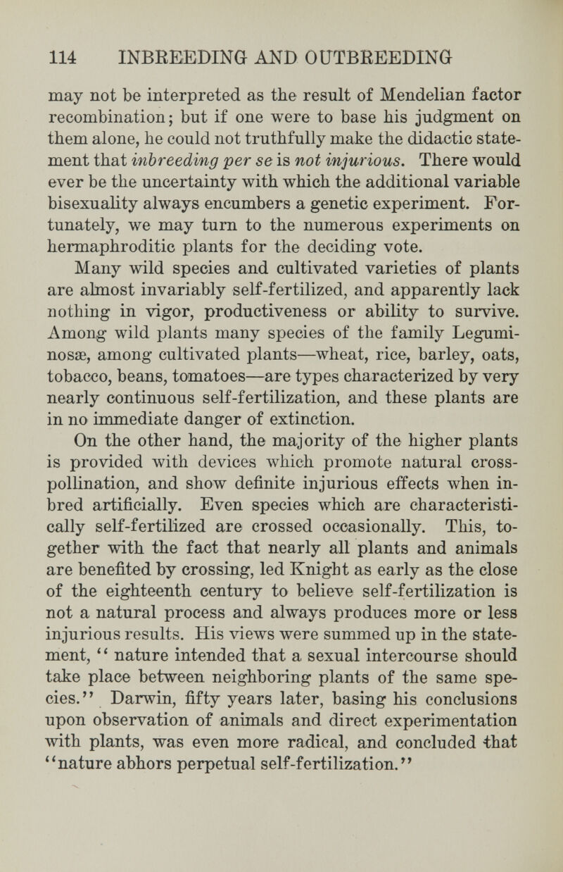 114 INBREEDING AND OUTBREEDING may not be interpreted as the result of Mendelian factor recombination; but if one were to base his judgment on them alone, he could not truthfully make the didactic state¬ ment that inbreeding per se is not injurious. There would ever be the uncertainty with which the additional variable bisexuality always encumbers a genetic experiment. For¬ tunately, we may tum to the numerous experiments on hermaphroditic plants for the deciding vote. Many wild species and cultivated varieties of plants are ahnost invariably self-fertilized, and apparently lack nothing in vigor, productiveness or ability to survive. Among wild plants many species of the family Legumi- nossB, among cultivated plants—wheat, rice, barley, oats, tobacco, beans, tomatoes—are types characterized by very nearly continuous self-fertilization, and these plants are in no immediate danger of extinction. On the other hand, the majority of the higher plants is provided with devices which promote natural cross- pollination, and show definite injurious effects when in¬ bred artificially. Even species which are characteristi¬ cally self-fertilized are crossed occasionally. This, to¬ gether with the fact that nearly all plants and animals are benefited by crossing, led Knight as early as the close of the eighteenth century to believe self-fertilization is not a natural process and always produces more or less injurious results. His views were summed up in the state¬ ment, nature intended that a sexual intercourse should take place between neighboring plants of the same spe¬ cies. Darwin, fifty years later, basing his conclusions upon observation of animals and direct experimentation with plants, was even more radical, and concluded that ''nature abhors perpetual self-fertilization.