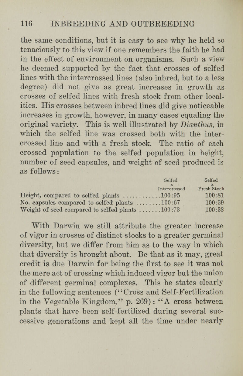 116 INBREEDING AND OUTBREEDING the same conditions, but it is easy to see why he held so tenaciously to this view if one remembers the faith he had in the effect of environment on organisms. Such a view he deemed supported by the fact that crosses of selfed lines with the intercrossed lines (also inbred, but to a less degree) did not give as great increases in gro\vth as crosses of selfed lines with fresh stock from other local¬ ities. His crosses between inbred lines did give noticeable increases in growth, however, in many cases equaling the original variety. This is well illustrated by Dianthus, in which the selfed line was crossed both with the inter¬ crossed line and with a fresh stock. The ratio of each crossed population to the selfed population in height, number of seed capsules, and weight of seed produced is as follows : Selfed Selfed X X Intercrossed Fresh Stock Height, comipared to selfed plants 100:95 100:81 No. capsules compared to selfed plants 100:67 100:39 Weight of seed compared to selfed plants 100 :73 100:33 With Darwin we still attribute the greater increase of vigor in crosses of distinct stocks to a greater germinal diversity, but we differ from him as to the way in which that diversity is brought about. Be that as it may, great credit is due Darwin for being the first to see it was not the mere act of crossing which induced vigor but the union of different germinal complexes. This he states clearly in the following sentences (Cross and Self-Fertilization in the Vegetable Kingdom, p. 269) : A cross between plants that have been self-fertilized during several suc¬ cessive generations and kept all the time under nearly