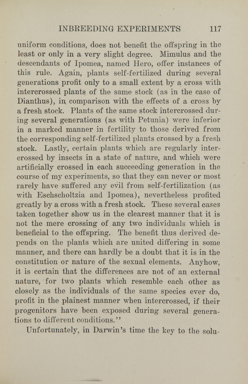 INBREEDING EXPERIMENTS 117 uniform conditions, does not benefit the offspring in the least or only in a very slight degree. Mimulus and the descendants of Ipomea, named Hero, offer instances of this rule. Again, plants self-fertilized during several generations profit only to a small extent by a cross with intercrossed plants of the same stock (as in the case of Dianthus), in, comparison with the effects of a cross by a fresh stock. Plants of the same stock intercrossed dur¬ ing several generations (as with Petunia) were inferior in a marked manner in fertility to those derived from the corresponding self-fertilized plants crossed by a fresh stock. Lastly, certain plants which are regularly inter¬ crossed by insects in a state of nature, and which were artificially crossed in each succeeding generation in the course of my experiments, so that they can never or most rarely have suffered any evil from self-fertilization (as with Eschscholtzia and Ipomea), nevertheless profited greatly by a cross with a fresh stock. These several cases taken together show us in the clearest manner that it is not the mere crossing of any two individuals which is beneficial to the offspring. The benefit thus derived de¬ pends on the plants which are united differing in some manner, and there can hardly be a doubt that it is in the constitution or nature of the sexual elements. Anyhow, it is certain that the differences are not of an external nature, for two plants which resemble each other as closely as the individuals of the same species ever do, profit in the plainest manner when intercrossed, if their progenitors have been exposed during several genera¬ tions to different conditions. Unfortunately, in Darwin's time the key to the solu-