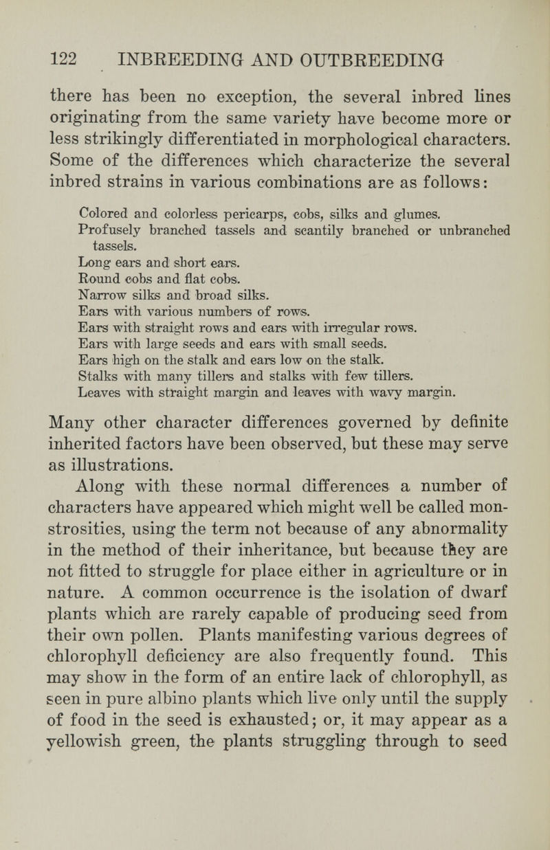 122 INBREEDING AND OUTBREEDING there has been no exception, the several inbred lines originating from the same variety have become more or less strikingly differentiated in morphological characters. Some of the differences which characterize the several inbred strains in various combinations are as follows : Colored and colorless pericarps, cobs, silks and glumes. Profusely branched tassels and scantily branched or unbranched tassels. Long ears and short ears. Round cobs and flat cobs. Narrow silks and broad silks. Ears with various numbers of rows. Ears with straight rows and ears with irregular rows. Ears with large seeds and ears with small seeds. Ears high on the stalk and ears low on the stalk. Stalks with many tillers and stalks with few tillers. Leaves with straight margin and leaves with wavy margin. Many other character differences governed by definite inherited factors have been observed, but these may serve as illustrations. Along with these normal differences a number of characters have appeared which might well be called mon¬ strosities, using the term not because of any abnormality in the method of their inheritance, but because tbey are not fitted to struggle for place either in agriculture or in nature. A common occurrence is the isolation of dwarf plants which are rarely capable of producing seed from their own pollen. Plants manifesting various degrees of chlorophyll deficiency are also frequently found. This may show in the form of an entire lack of chlorophyll, as seen in pure albino plants which live only until the supply of food in the seed is exhausted ; or, it may appear as a yellowish green, the plants struggling through to seed