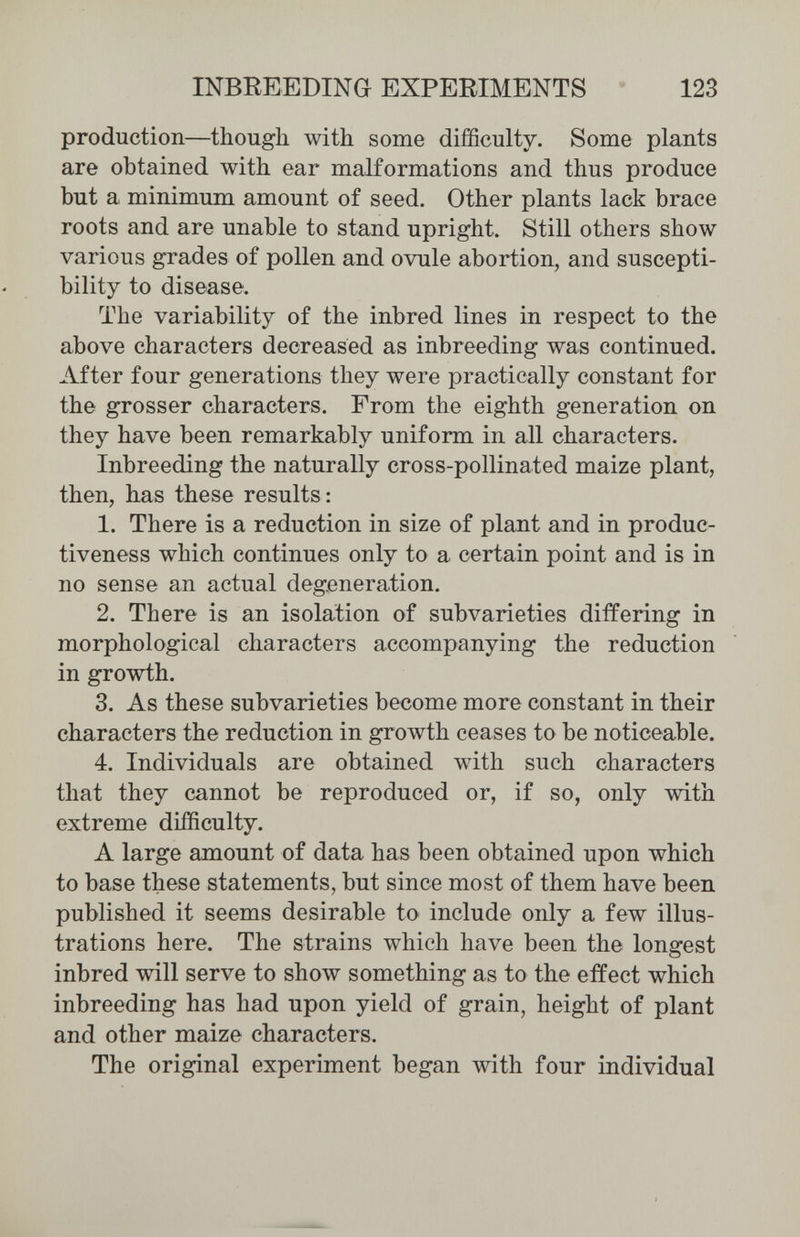 INBREEDING EXPERIMENTS 123 production—though with some difficulty. Some plants are obtained with ear malformations and thus produce but a minimum amount of seed. Other plants lack brace roots and are unable to stand upright. Still others show various grades of pollen and ovule abortion, and suscepti¬ bility to disease. The variability of the inbred lines in respect to the above characters decreased as inbreeding was continued. After four generations they were practically constant for the grosser characters. From the eighth generation on they have been remarkably uniform in all characters. Inbreeding the naturally cross-pollinated maize plant, then, has these results: 1. There is a reduction in size of plant and in produc¬ tiveness which continues only to a certain point and is in no sense an actual degeneration. 2. There is an isolation of subvarieties differing in morphological characters accompanying the reduction in growth. 3. As these subvarieties become more constant in their characters the reduction in growth ceases to be noticeable. 4. Individuals are obtained with such characters that they cannot be reproduced or, if so, only with extreme difficulty. A large amount of data has been obtained upon which to base these statements, but since most of them have been published it seems desirable to include only a few illus¬ trations here. The strains which have been the longest inbred will serve to show something as to the effect which inbreeding has had upon yield of grain, height of plant and other maize characters. The original experiment began with four individual