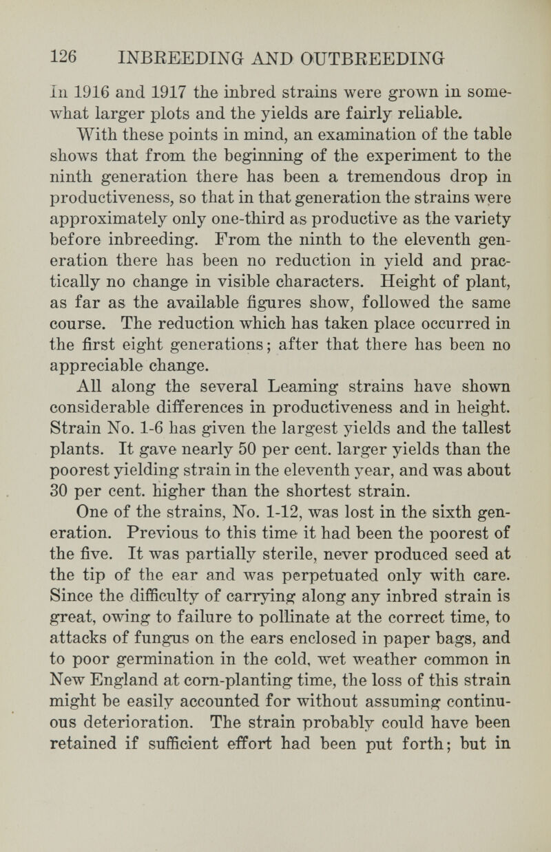 126 INBREEDING AND OUTBREEDING In 1916 and 1917 the inbred strains were grown in some¬ what larger plots and the yields are fairly reliable. With these points in mind, an examination of the table shows that from the beginning of the experiment to the ninth generation there has been a tremendous drop in productiveness, so that in that generation the strains were approximately only one-third as productive as the variety before inbreeding. From the ninth to the eleventh gen¬ eration there has been no reduction in yield and prac¬ tically no change in visible characters. Height of plant, as far as the available figures show, followed the same course. The reduction which has taken place occurred in the first eight generations ; after that there has been no appreciable change. All along the several beaming strains have shown considerable differences in productiveness and in height. Strain No. 1-6 has given the largest yields and the tallest plants. It gave nearly 50 per cent, larger yields than the poorest yielding strain in the eleventh year, and was about 30 per cent, higher than the shortest strain. One of the strains, No. 1-12, was lost in the sixth gen¬ eration. Previous to this time it had been the poorest of the five. It was partially sterile, never produced seed at the tip of the ear and was perpetuated only with care. Since the difficulty of carrying along any inbred strain is great, owing to failure to pollinate at the correct time, to attacks of fungus on the ears enclosed in paper bags, and to poor germination in the cold, wet weather common in New England at corn-planting time, the loss of this strain might be easily accounted for without assuming continu¬ ous deterioration. The strain probably could have been retained if sufficient effort had been put forth; but in