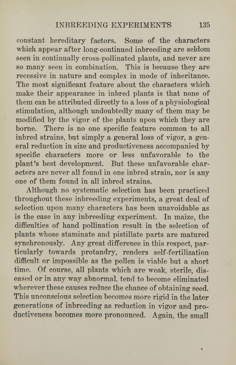 INBREEDING EXPERIMENTS 135 constant hereditary factors. Some of the characters which appear after long-continued inbreeding are seldom seen in continually cross-pollinated plants, and never are so many seen in combination. This is because they are recessive in nature and complex in mode of inheritance. The most significant feature about the characters which make their appearance in inbred plants is that none of them can be attributed directly to a loss of a physiological stimulation, although undoubtedly many of them may be modified by the vigor of the plants upon which they are bome. There is no one specific feature common to all inbred strains, but simply a general loss of vigor, a gen¬ eral reduction in size and productiveness accompanied by specific characters more or less unfavorable to the plant's best development. But these unfavorable char¬ acters are never all found in one inbred strain, nor is any one of them found in all inbred strains. Although no systematic selection has been practiced throughout these inbreeding experiments, a great deal of selection upon many characters has been unavoidable as is the case in any inbreeding experiment. In maize, the difficulties of hand pollination result in the selection of plants whose staminate and pistillate parts are matured synchronously. Any great difference in this respect, par¬ ticularly towards protandry, renders self-fertilization difficult or impossible as the pollen is viable but a short time. Of course, all plants which are weak, sterile, dis¬ eased or in any way abnormal, tend to become eliminated wherever these causes reduce the chance of obtaining seed. This unconscious selection becomes more rigid in the later generations of inbreeding as reduction in vigor and pro¬ ductiveness becomes more pronounced. Again, the small
