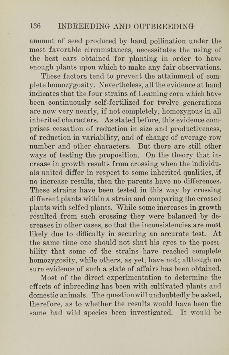 136 INBREEDING AND OUTBREEDING amount of seed produced by hand pollination under the most favorable circumstances, necessitates the using of the best ears obtained for planting in order to have enough plants upon which to make any fair observations. These factors tend to prevent the attainment of com¬ plete homozygosity. Nevertheless, all the evidence at hand indicates that the four strains of Learning com which have been continuously self-fertilized for twelve generations are now very nearly, if not completely, homozygous in aU inherited characters. As stated before, this evidence com¬ prises cessation of reduction in size and productiveness, of reduction in variability, and of change of average row number and other characters. But there are still other ways of testing the proposition. On the theory that in¬ crease in growth results from crossing when the individu¬ als united differ in respect to some inherited qualities, if no increase results, then the parents have no differences. These strains have been tested in this way by crossing different plants within a strain and comparing the crossed plants with self ed plants. While some increases in growth resulted from such crossing they were balanced by de¬ creases in other cases, so that the inconsistencies are most likely due to difficulty in securing an accurate test. At the same time one should not shut his eyes to the possi¬ bility that some of the strains have reached complete homozygosity, while others, as yet, have not ; although no sure evidence of such a state of affairs has been obtained. Most of the direct experimentation to determine the effects of inbreeding has been with cultivated plants and domestic animals. The questionwill undoubtedly be asked, therefore, as to whether the results would have been the same had wild species been investigated. It would be