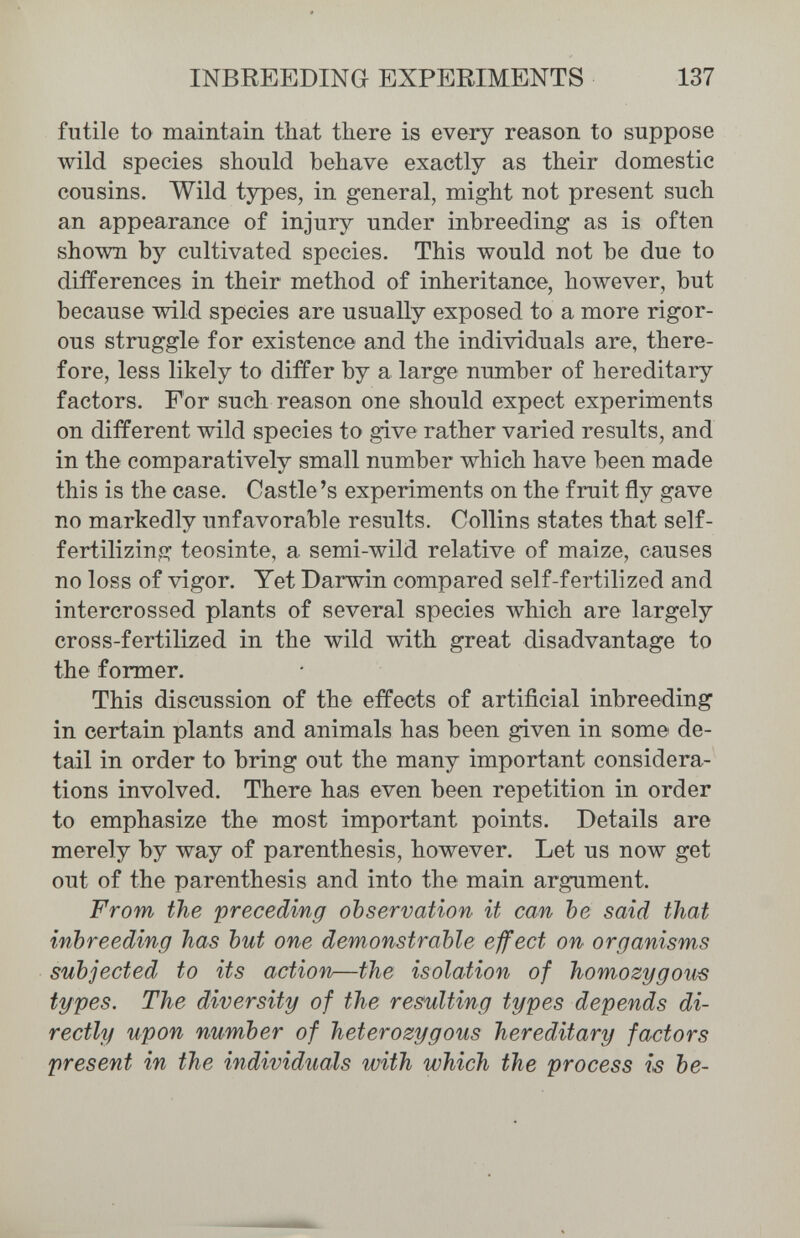 INBREEDING EXPERIMENTS 137 futile ta maintain that there is every reason to suppose wild species should behave exactly as their domestic cousins. Wild types, in general, might not present such an appearance of injury under inbreeding as is often shown by cultivated species. This would not be due to differences in their method of inheritance, however, but because wild species are usually exposed to a more rigor¬ ous struggle for existence and the individuals are, there¬ fore, less likely to differ by a large number of hereditary factors. For such reason one should expect experiments on different wild species to give rather varied results, and in the comparatively small number which have been made this is the case. Castle's experiments on the fruit fly gave no markedly unfavorable results. Collins states that self- fertilizing teosinte, a semi-wild relative of maize, causes no loss of vigor. Yet Darwin compared self-fertilized and intercrossed plants of several species which are largely cross-fertilÌ2;ed in the wild with great disadvantage to the former. This discussion of the effects of artificial inbreeding in certain plants and animals has been given in some de¬ tail in order to bring out the many important considera¬ tions involved. There has even been repetition in order to emphasize the most important points. Details are merely by way of parenthesis, however. Let us now get out of the parenthesis and into the main argument. From the preceding observation it can be said that inbreeding has but one demonstrable ejfect on organisms subjected to its action—the isolation of homozygous types. The diversity of the resulting types depends di¬ rectly upon number of heterozygous hereditary factors present in the individuals ujith which the process is be-