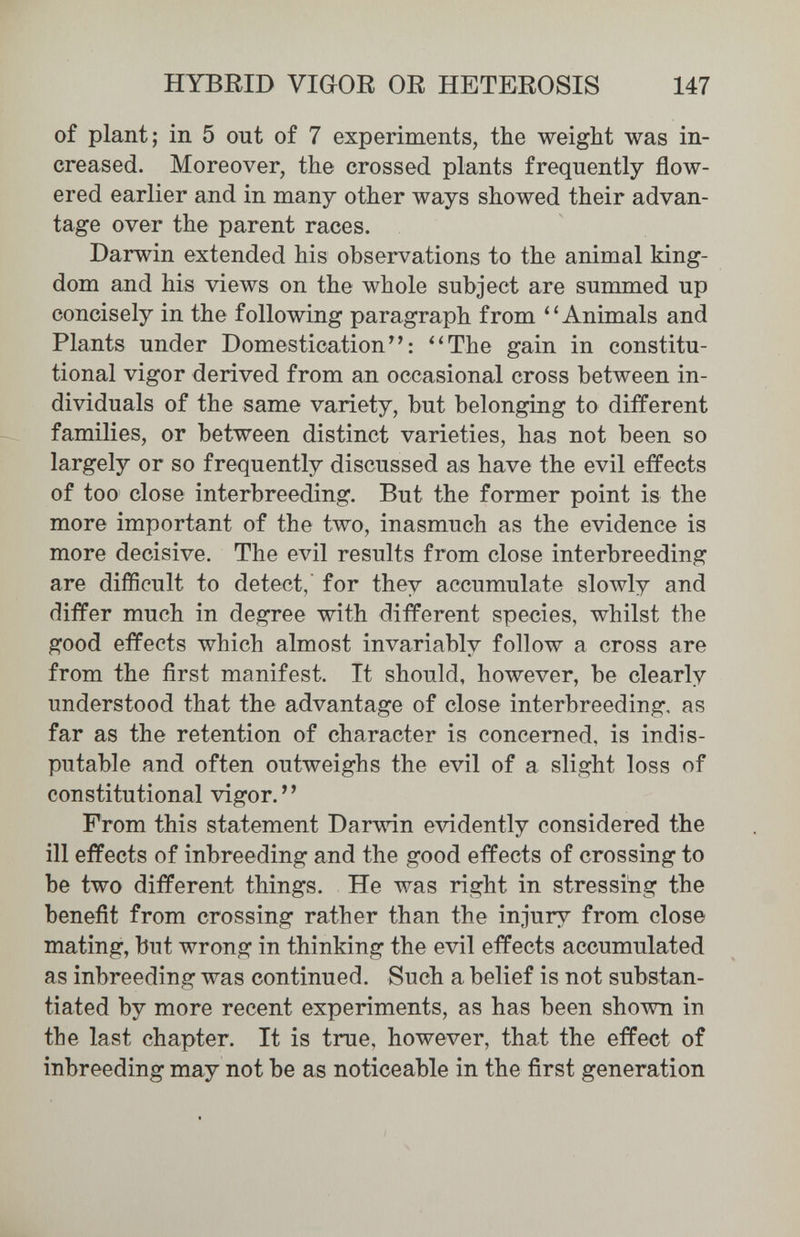 HYBRID VIGOR OR HETEROSIS 147 of plant; in 5 out of 7 experiments, the weight was in¬ creased. Moreover, the crossed plants frequently flow¬ ered earlier and in many other ways showed their advan¬ tage over the parent races. Darwin extended his observations to the animal king¬ dom and his views on the whole subject are summed up concisely in the following paragraph from Animals and Plants under Domestication^': ''The gain in constitu¬ tional vigor derived from an occasional cross between in¬ dividuals of the same variety, but belonging to different families, or between distinct varieties, has not been so largely or so frequently discussed as have the evil effects of too close interbreeding. But the former point is the more important of the two, inasmuch as the evidence is more decisive. The evil results from close interbreeding are difficult to detect, for they accumulate slowly and differ much in degree with different species, whilst the good effects which almost invariably follow a cross are from the first manifest. It should, however, be clearly understood that the advantage of close interbreeding, as far as the retention of character is concerned, is indis¬ putable and often outweighs the evil of a slight loss of constitutional vigor. From this statement Darwin evidently considered the ill effects of inbreeding and the good effects of crossing to be two different things. He was right in stressing the benefit from crossing rather than the injury from close mating, but wrong in thinking the evil effects accumulated as inbreeding was continued. Such a belief is not substan¬ tiated by more recent experiments, as has been shown in the last chapter. It is true, however, that the effect of inbreeding may not be as noticeable in the first generation