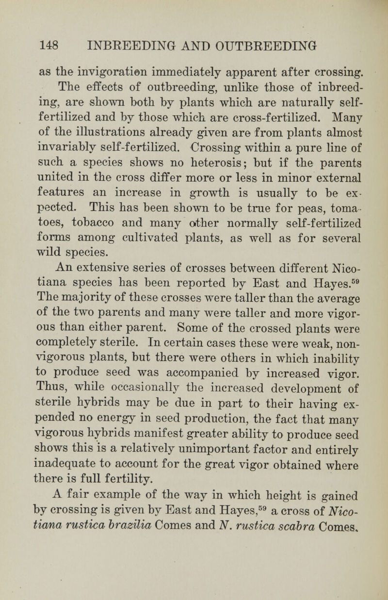 148 INBREEDING AND OUTBREEDING as the invigoratÌ0n immediately apparent after crossing. The effects of outbreeding, unlike those of inbreed¬ ing, are shown both by plants which are naturally self- fertilized and by those which are cross-fertilized. Many of the illustrations already given are from plants almost invariably s elf-fertilized. Crossing within a pure line of such a species shows no heterosis; but if the parents united in the cross differ more or less in minor external features an increase in growth is usually to be ex¬ pected. This has been shown to be true for peas, toma¬ toes, tobacco and many orther normally self-feirtilized forms among cultivated plants, as well as for several wild species. An extensive series of crosses between different Nico- tiana species has been reported by East and Hayes.®® The majority of these crosses were taller than the average of the two parents and many were taller and more vigor¬ ous than either parent. Some of the crossed plants were completely sterile. In certain cases these were weak, non- vigorous plants, but there were others in which inability to produce seed was accompanied by increased vigor. Thus, while occasionally the increased development of sterile hybrids may be due in part to their having ex¬ pended no energy in seed production, the fact that many vigorous hybrids manifest greater ability to produce seed shows this is a relatively unimportant factor and entirely inadequate to account for the great vigor obtained where there is full fertility. A fair example of the way in which height is gained by crossing is given by East and Hayes,a cross of Nico- tiana rustica brazilia Comes and N. ritstica scabra Comes»