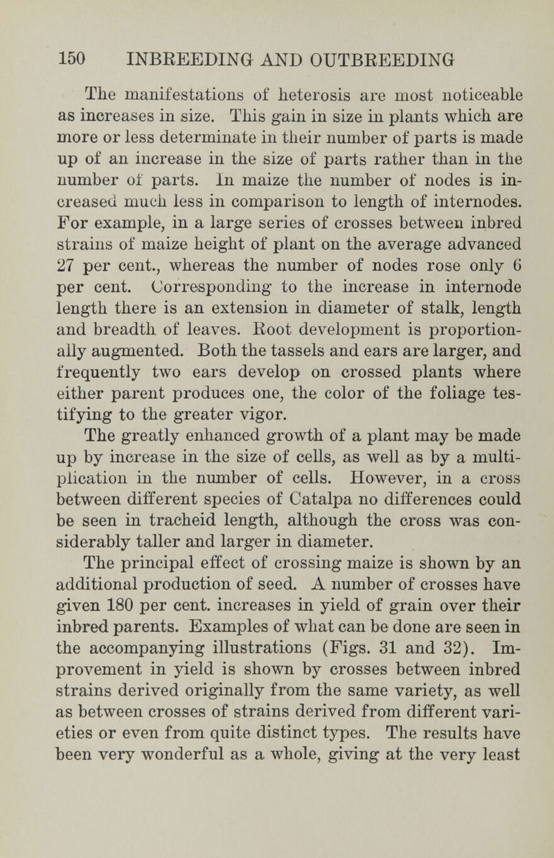 150 INBREEDING AND OUTBEEEDING The manifestations of heterosis are most noticeable as increases in size. This gain in size in plants which are more or less determinate in their number of parts is made up of an increase in the size of parts rather than in the number oí parts. In maize the number of nodes is in¬ creased much less in comparison to length of internodes. For example, in a large series of crosses between inbred strains of maize height of plant on the average advanced 27 per cent., whereas the number of nodes rose only 6 per cent. Corresponding to the increase in internode length there is an extension in diameter of stalk, length and breadth of leaves. Root development is proportion¬ ally augmented. Both the tassels and ears are larger, and frequently two ears develop on crossed plants where either parent produces one, the color of the foliage tes¬ tifying to the greater vigor. The greatly enhanced growth of a plant may be made up by increase in the size of cells, as well as by a multi¬ plication in the number of cells. However, in a cross between different species of Catalpa no differences could be seen in tracheid length, although the cross was con¬ siderably taller and larger in diameter. The principal effect of crossing maize is shown by an additional production of seed. A number of crosses have given 180 per cent, increases in yield of grain over their inbred parents. Examples of what can be done are seen in the accompanying illustrations (Figs. 31 and 32). Im¬ provement in yield is shown by crosses between inbred strains derived originally from the same variety, as well as between crosses of strains derived from different vari¬ eties or even from quite distinct types. The results have been very wonderful as a whole, giving at the very least